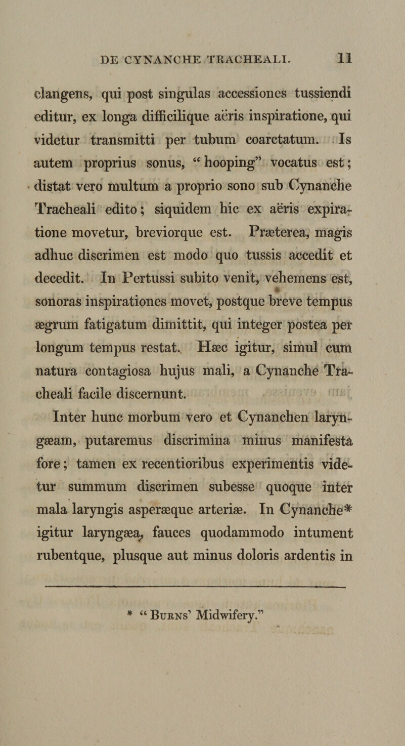 clangens, qui post singulas accessiones tussiendi editur, ex longa difficilique aeris inspiratione, qui videtur transmitti per tubum coarctatum. . Is autem proprius sonus, ‘‘ hooping” vocatus est; distat vero multum a proprio sono sub Cynanche Tracheali edito; siquidem hic ex aeris* expira- tione movetur, breviorque est. Praeterea, magis adhuc discrimen est modo quo tussis accedit et decedit. In Pertussi subito venit, vehemens est, sonoras inspirationes movet, postque breve tempus aegrum fatigatum dimittit, qui integer postea per longum tempus restat.. Haec igitur, simul cum natura contagiosa hujus mali, a Cynanche Tra¬ cheali facile discernunt. Inter hunc morbum vero et Cynanchen laryn- gaeam, putaremus discrimina minus manifesta fore; tamen ex recentioribus experimentis vide¬ tur summum discrimen subesse quoque inter mala laryngis asperaeque arteriae. In Cynanche* igitur laryngaea^ fauces quodammodo intument rubentque, plusque aut minus doloris ardentis in * ‘‘ Burns’ Midwifery.”