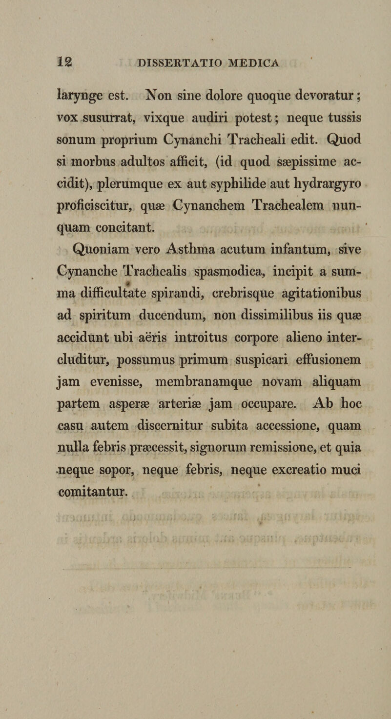 larynge est. Non sine dolore quoque devoratur; vox .susurrat, vixque audiri potest; neque tussis sonum proprium Cynanchi Tracheali edit. Quod si morbus adultos afficit, (id quod saepissime ac¬ cidit), plerumque ex aut syphilide aut hydrargyro proficiscitur, quae Cynanchem Trachealem nun¬ quam concitant. Quoniam vero Asthma acutum infantum, sive Cynanche Trachealis spasmodica, incipit a sum- ma difficultate spirandi, crebrisque agitationibus ad spiritum ducendum, non dissimilibus iis quae accidunt ubi aeris introitus corpore alieno inter¬ cluditur, possumus primum suspicari effusionem jam evenisse, memhranamque novam aliquam partem asperae arteriae jam occupare. Ab hoc casu autem discernitur subita accessione, quam nulla febris praecessit, signorum remissione, et quia neque sopor, neque febris, neque excreatio muci comitantur.