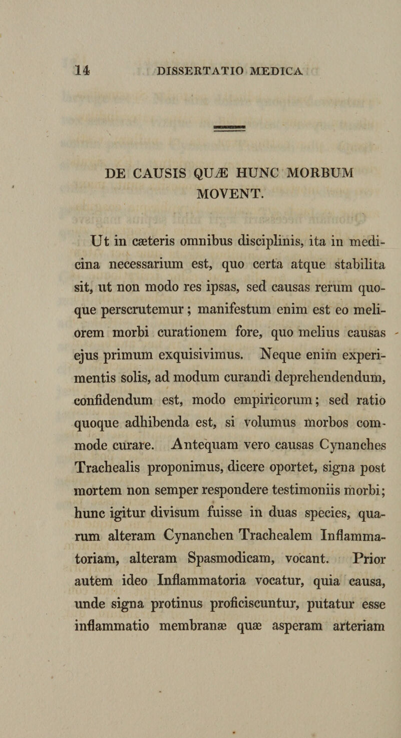 DE CAUSIS QUM HUNC MORBUM MOVENT. Ut in caeteris omnibus disciplinis, ita in medi¬ cina necessarium est, quo certa atque stabilita sit, ut non modo res ipsas, sed causas rerum quo¬ que perscrutemur; manifestum enim est eo meli¬ orem morbi curationem fore, quo melius causas ejus primum exquisivimus. Neque enim experi¬ mentis solis, ad modum curandi deprehendendum, confidendum est, modo empiricorum; sed ratio quoque adhibenda est, si volumus morbos com^ mode curare. Antequam vero causas Cynanches Trachealis proponimus, dicere oportet, signa post mortem non semper respondere testimoniis morbi; hunc igitur divisum fuisse in duas species, qua¬ rum alteram Cynanchen Trachealem Inflamma¬ toriam, alteram Spasmodicam, vocant. Prior autem ideo Inflammatoria vocatur, quia causa, unde signa protinus proficiscuntur, putatur esse inflammatio membranae quae asperam arteriam