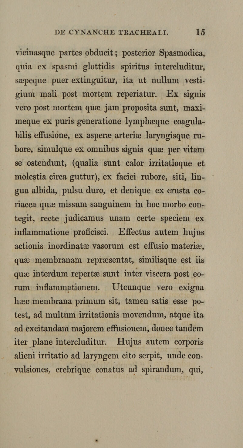 vicinasque partes obducit; posterior Spasmodica, quia ex spasmi glottidis spiritus intercluditur, saepeque puer extinguitur, ita ut nullum vesti¬ gium mali post mortem reperiatur. Ex signis vero post mortem quae jam proposita sunt, maxi- meque ex puris generatione lymphaeque coagula- bilis effusione, ex asperae arteriae laryngisque ru¬ bore, simulque ex omnibus signis quae per vitam se ostendunt, (qualia sunt calor irritatioque et molestia circa guttur), ex faciei rubore, siti, lin¬ gua albida, pulsu duro, et denique ex crusta co¬ riacea quas missum sanguinem in hoc morbo con¬ tegit, recte judicamus unam certe speciem ex inflammatione proficisci. Effectus autem hujus actionis inordinatas vasorum est effusio materias, quas membranam repraesentat, similisque est iis quas interdum repertae sunt inter viscera post eo¬ rum inflammationem. Utcunque vero exigua hasc membrana primum sit, tamen satis esse po¬ test, ad multum irritationis movendum, atque ita ad excitandam majorem effusionem, donec tandem iter plane intercluditur. Hujus autem corporis alieni irritatio ad laryngem cito serpit, unde con- vulsiones, crebrique conatus ad spirandum, qui.