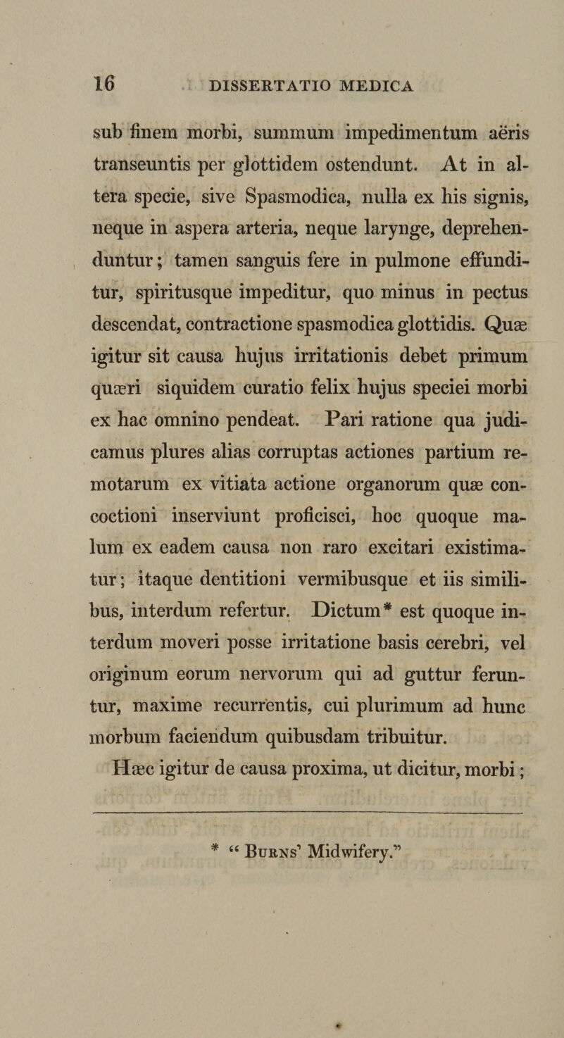 sub finem morbi, summum impedimentum aeris transeuntis per glottidem ostendunt. At in al¬ tera specie, sive Spasmodica, nulla ex his signis, neque in aspera arteria, neque larynge, deprehen¬ duntur; tamen sanguis fere in pulmone effundi¬ tur, spiritusque impeditur, quo minus in pectus descendat, contractione spasmodica glottidis. Quse igitur sit causa hujus irritationis debet primum quaeri siquidem curatio felix hujus speciei morbi ex hac omnino pendeat. Pari ratione qua judi¬ camus plures alias corruptas actiones partium re¬ motarum ex vitiata actione organorum quae con¬ coctioni inserviunt proficisci, hoc quoque ma¬ lum ex eadem causa non raro excitari existima¬ tur ; itaque dentitioni vermibusque et iis simili¬ bus, interdum refertur. Dictum* est quoque in¬ terdum moveri posse irritatione basis cerebri, vel originum eorum nervorum qui ad guttur ferun¬ tur, maxime recurrentis, cui plurimum ad hunc morbum faciendum quibusdam tribuitur. Haec igitur de causa proxima, ut dicitur, morbi; “ BuaNs* Midwifery.”