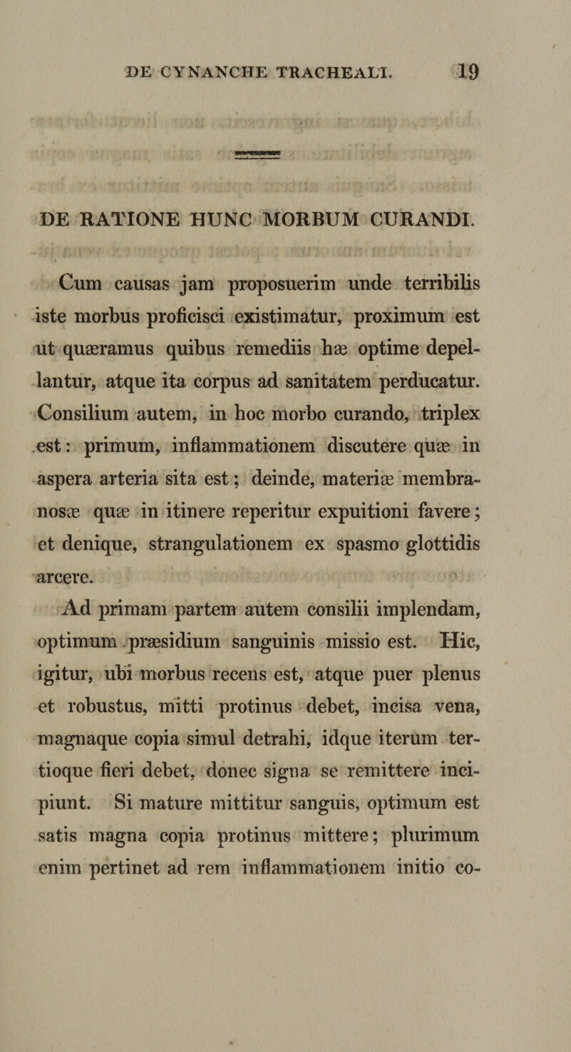 DE RATIONE HUNC MORBUM CURANDI. Cum causas jam proposuerim unde terribilis iste morbus proficisci existimatur, proximum est ut quaeramus quibus remediis hx optime depel¬ lantur, atque ita corpus ad sanitatem perducatur. Consilium autem, in hoc morbo curando, .triplex .est: primum, inflammationem discutere quse in aspera arteria sita est; deinde, materi® membra- nos® qu® in itinere reperitur expuitioni favere; et denique, strangulationem ex spasmo glottidis •arcere. &gt; Ad primam partem autem consilii implendam, optimum .pr®sidium sanguinis missio est. Hic, igitur, ubi morbus recens est, atque puer plenus et robustus, mitti protinus debet, incisa vena, magnaque copia simul detrahi, idque iterum ter- tioque fieri debet, donec signa se remittere inci¬ piunt. Si mature mittitur sanguis, optimum est satis magna copia protinus mittere; plurimum enim pertinet ad rem inflammationem initio co-