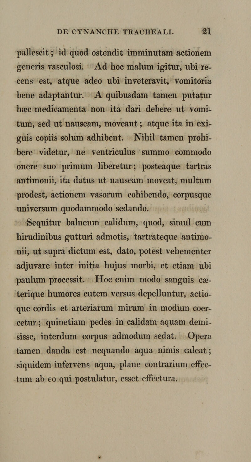 pallescit; id quod ostendit imminutam actionem generis vasculosi. Ad hoc malum igitur, ubi re¬ cens est, atque adeo ubi inveteravit, vomitoria bene adaptantur. A quibusdam tamen putatur haec medicamenta non ita dari debere ut vomi¬ tum, sed ut nauseam, moveant; atque ita in exi¬ guis copiis solum adhibent. Nihil tamen prohi¬ bere videtur, ne ventriculus summo commodo onere suo primum liberetur; posteaque tartras antimonii, ita datus ut nauseam moveat, multum prodest, actionem vasorum cohibendo, corpusque universum quodammodo sedando. Sequitur balneum calidum, quod, simul cum hirudinibus gutturi admotis, tartrateque antimo¬ nii, ut supra dictum est, dato, potest vehementer adjuvare inter initia hujus morbi, et etiam ubi paulum processit. Hoc enim modo sanguis cse- terique humores cutem versus depelluntur, actio¬ que cordis et arteriarum mirum in modum coer¬ cetur ; quinetiam pedes in calidam aquam demi¬ sisse, interdum corpus admodum sedat. Opera tamen danda est nequando aqua nimis caleat; siquidem infervens aqua, plane contrarium effec¬ tum ab eo qui postulatur, esset effectura.