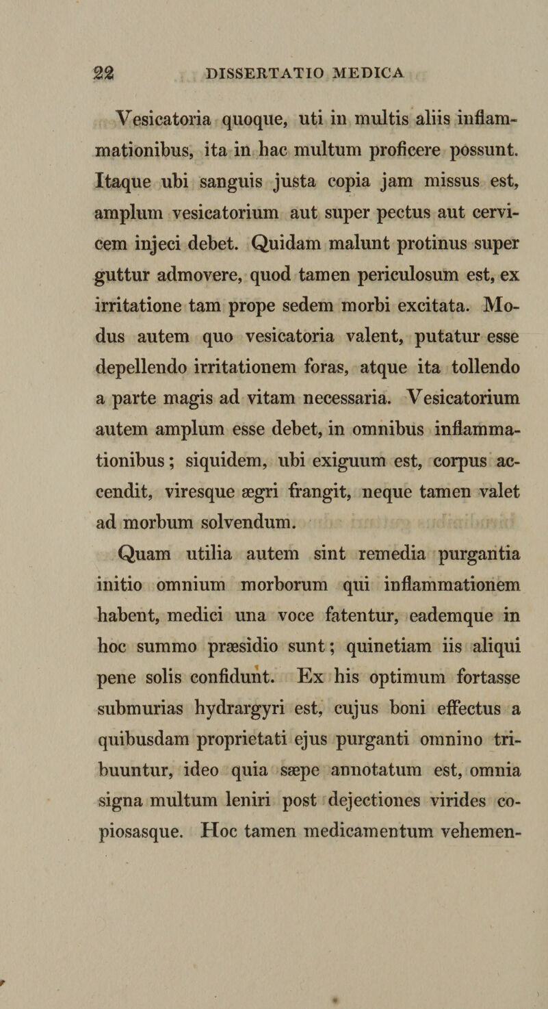 Vesicatoria quoque, uti in multis aliis inflam¬ mationibus, ita in hac multum proficere possunt. Itaque ubi sanguis justa copia jam missus est, amplum vesicatorium aut super pectus aut cervi¬ cem injeci debet. Quidam malunt protinus super guttur admovere, quod tamen periculosum est, ex irritatione tam prope sedem morbi excitata. Mo¬ dus autem quo vesicatoria valent, putatur esse depellendo irritationem foras, atque ita tollendo a parte magis ad vitam necessaria. Vesicatorium autem amplum esse debet, in omnibus inflamma¬ tionibus ; siquidem, ubi exiguum est, corpus ac¬ cendit, viresque aegri frangit, neque tamen valet ad morbum solvendum. Quam utilia autem sint remedia purgantia initio omnium morborum qui inflammationem habent, medici una voce fatentur, eademque in hoc summo praesidio sunt; quinetiam iis aliqui pene solis confidunt. Ex his optimum fortasse submurias hydrargyri est, cujus boni eflPectus a quibusdam proprietati ejus purganti omnino tri¬ buuntur, ideo quia saepe annotatum est, omnia signa multum leniri post dejectiones virides co- piosasque. Hoc tamen medicamentum vehem en-