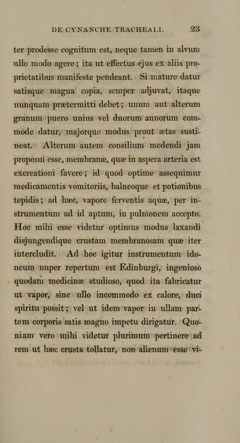 ter prodesse cognitum est, neque tamen in alvum ullo modo agere; ita ut elFectus ejus ex aliis pro¬ prietatibus manifeste pendeant. Si mature datur satisque magna copia, semper adjuvat, itaque nunquam praetermitti debet; unum aut alterum granum puero unius vel duorum annorum com¬ mode datur, majorque modus prout aetas susti- neat. Alterum autem consilium medendi jam proposui esse, membranae, quae in aspera arteria est excreationi favere; id quod optime assequimur medicamentis vomitoriis, balneoque et potionibus tepidis; ad haec, vapore ferventis aquae, per in¬ strumentum ad id aptum, in pulmonem accepto. Hoc mihi esse videtur optimus modus laxandi disjungendique crustam membranosam quae iter intercludit. Ad hoc igitur instrumentum ido¬ neum nuper repertum est Edinhurgi, ingenioso quodam medicinae studioso, quod ita fabricatur ut vapor, sine ullo incommodo ex calore, duci spiritu possit; vel ut idem vapor in ullam par¬ tem corporis satis magno impetu dirigatur. Quo¬ niam vero mihi videtur plurimum pertinere ad rem ut haec crusta tollatur, non'alienum»esse vi-