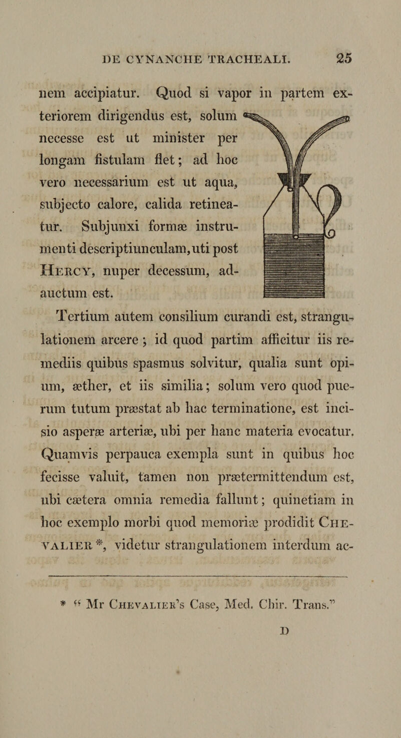 nem accipiatur. Quod si vapor in partem ex¬ teriorem dirigendus est, solum necesse est ut minister per longam fistulam flet; ad hoc vero necessarium est ut aqua, subjecto calore, calida retinea¬ tur. Subjunxi formae instru¬ menti descriptiunculam,uti post Hercy, nuper decessum, ad¬ auctum est. Tertium autem consilium curandi est, strangm lationem arcere; id quod partim afficitur iis re¬ mediis quibus spasmus solvitur, qualia sunt opi¬ um, aether, et iis similia; solum vero quod pue¬ rum tutum praestat ab bac terminatione, est inci¬ sio asperae arteriae, ubi per hanc materia evocatur. Quamvis perpauca exempla sunt in quibus boc fecisse valuit, tamen non praetermittendum est, ubi caetera omnia remedia fallunt; quinetiam in boc exemplo morbi quod memoriin prodidit Che- YALiEPi, videtur strangulationem interdum ac- * Mr Chevalier’s Case, Med. Chir. Trans.” D