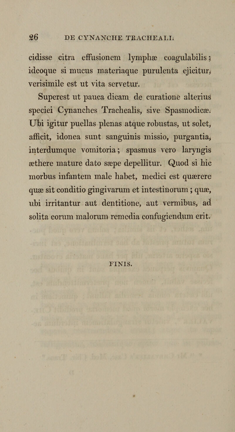 cidisse citra effusionem lymphae coagulabilis 5 ideoque si mucus materiaque purulenta ejicitur^ verisimile est ut vita servetur. Superest ut pauca dicam de curatione alterius speciei Cynanches Trachealis, sive Spasmodicae; Ubi igitur puellas plenas atque robustas, ut solet, afficit, idonea sunt sanguinis missio, purgantia^ interdumque vomitoria; spasmus vero laryngis aethere mature dato saepe depellitur. Quod si hic morbus infantem male habet, medici est quaerere quae sit conditio gingivarum et intestinorum; quae, ubi irritantur aut dentitione, aut vermibus, ad solita eorum malorum remedia confugiendum erit. FINIS.