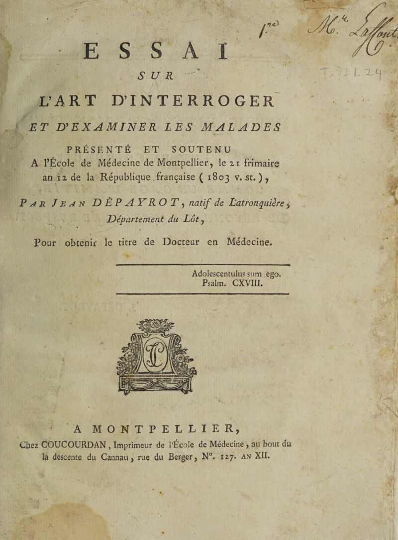 t SUR L’A R T D’INTERROGER ET D'EXAMINER LES MALADES PRÉSENTÉ ET SOUTENU A l’École de Médecine de Montpellier, le zi frimaire an h de la République .française ( 1803 v. st, ) 7 Par Jean DÈPAYROT, natif de Latronquière ? Département du Lot, » • Pour obtenir le titre de Docteur en Médecine. Adolescentulus sum ego. Psalm. CXVIII. A MONTPELLIER, Chez COUCOURDAN , Imprimeur de l’École de Médecine , au bout du la descente du Cannau, rue du Berger, N°. 127. an XII»