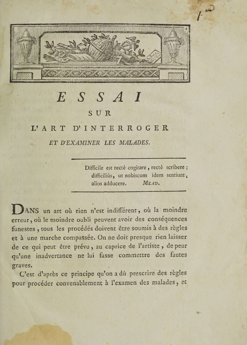 SUR L’ ART D’ INTERROGER ET D'EXAMINER LES MALADES. Difficile est rectè cogitare , rectè scribere ; difficiles, ut nobiscum idem sentiunt, alios adducere. Mead. D ANS un art où rien n’est indifférent, où la moindre erreur, où le moindre oubli peuvent avoir des conséquences funestes , tous les procédés doivent être soumis à des règles et à une marche compassée. On ne doit presque rien laisser de ce qui peut être prévu, au caprice de l’artiste, de peur qu’une inadvertance ne lui fasse commettre des fautes graves. C’est d’après ce principe qu’on a dû prescrire des règles pour procéder convenablement à l’examen des malades, et