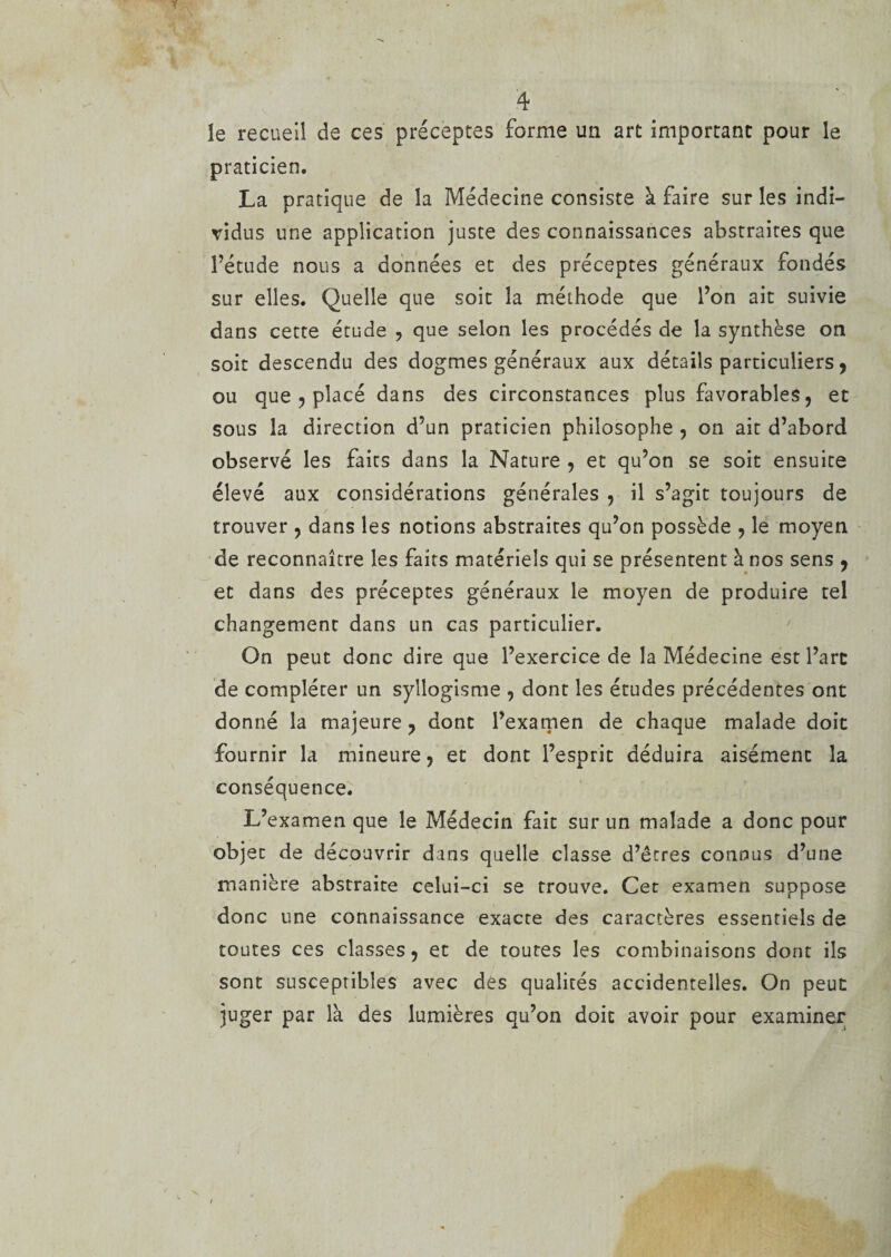 le recueil de ces préceptes forme un art important pour le praticien. La pratique de la Médecine consiste à faire sur les indi¬ vidus une application juste des connaissances abstraites que l’étude nous a données et des préceptes généraux fondés sur elles. Quelle que soit la méthode que l’on ait suivie dans cette étude , que selon les procédés de la synthèse on soit descendu des dogmes généraux aux détails particuliers, ou que ? placé dans des circonstances plus favorables, et sous la direction d’un praticien philosophe , on ait d’abord observé les faits dans la Nature , et qu’on se soit ensuite élevé aux considérations générales , il s’agit toujours de trouver , dans les notions abstraites qu’on possède , le moyen de reconnaître les faits matériels qui se présentent à nos sens , et dans des préceptes généraux le moyen de produire tel changement dans un cas particulier. On peut donc dire que l’exercice de la Médecine est l’arc de compléter un syllogisme , dont les études précédentes ont donné la majeure, dont l’examen de chaque malade doit fournir la mineure, et dont l’esprit déduira aisémenc la conséquence. L’examen que le Médecin fait sur un malade a donc pour objet de découvrir dans quelle classe d’êtres connus d’une manière abstraite celui-ci se trouve. Cet examen suppose donc une connaissance exacte des caractères essentiels de toutes ces classes, et de toutes les combinaisons dont ils sont susceptibles avec des qualités accidentelles. On peut juger par là des lumières qu’on doit avoir pour examiner