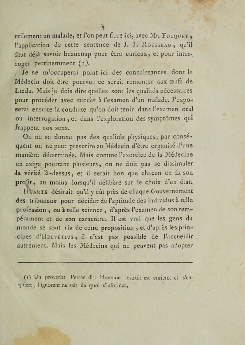 Y' 1 utilement un malade, et l’on peut Faire ici, avec Mr. Fouquet , l’application de cette sentence de J. J. Rousseau, qu’il faut déjà savoir beaucoup pour être curieux, et pour inter¬ roger pertinemment (ij. Je ne m’occuperai point ici des connaissances dont le Médecin doit être pourvu: ce serait remonter aux œufs de Lœda. Mais je dois dire quelles sont les qualités nécessaires pour procéder avec succès à l’examen d’un malade. J’expo¬ serai ensuite la conduite qu’on doit tenir dans l’examen oral ou interrogation , et dans l’exploration des symptômes qui frappent nos sens. On ne se donne pas des qualités physiques; par consé¬ quent on ne peut prescrire au Médecin d’être organisé d’une manière déterminée. Mais comme l’exercice de la Médecine en exige pourtant plusieurs, on ne doit pas se dissimuler la vérité là-dessus, et il serait bon que chacun en fit son profit, au moins lorsqu’il délibère sur le choix d’un état. H tarte désirait qu’il y eût près de chaque Gouvernement des tribunaux pour décider de l’aptitude des individus à telle profession , ou à telle science , d’après l’examen de son tem¬ pérament et de son caractère. Il est vrai que les gens du monde se sont ris de cette proposition , et d’après les prin¬ cipes d’HELVETius, il n’est pas possible de l’accueillir autrement. Mais les Médecins qui ne peuvent pas adopter (i) Un proverbe Persan dit: l’homme instruit est curieux et s’en- quiert ; l’ignorant ne sait de quoi s’informer. \ i