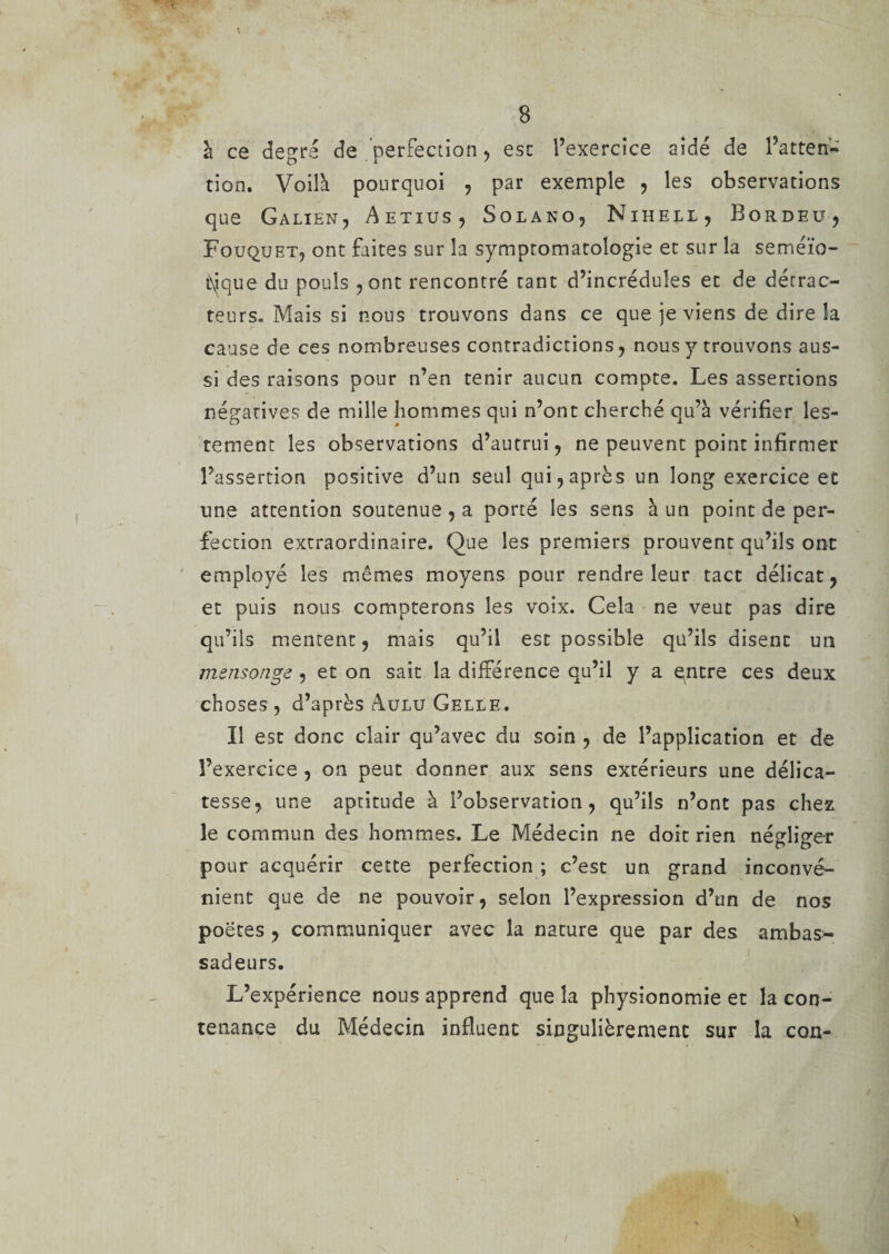 B à ce degré de perfection, esc l’exercice aidé de l’atten¬ tion. Voilà pourquoi , par exemple , les observations que Galien, Aetius, Solako, Nihell j Bordeüj Fouqxjet, ont faites sur la symptomatologie et sur la seméïo- tyique du pouls , ont rencontré tant d’incrédules et de détrac¬ teurs- Mais si nous trouvons dans ce que je viens de dire la cause de ces nombreuses contradictions, nous y trouvons aus¬ si des raisons pour n’en tenir aucun compte. Les assertions négatives de mille hommes qui n’ont cherché qu’à vérifier les¬ tement les observations d’autrui, ne peuvent point infirmer l’assertion positive d’un seul qui, après un long exercice et line attention soutenue , a porté les sens à un point de per¬ fection extraordinaire. Que les premiers prouvent qu’ils ont employé les mêmes moyens pour rendre leur tact délicat, et puis nous compterons les voix. Cela ne veut pas dire qu’ils mentent, mais qu’il est possible qu’ils disent un mensonge , et on sait la différence qu’il y a qntre ces deux choses , d’après Aulu Gelle. Il esc donc clair qu’avec du soin , de l’application et de l’exercice , on peut donner aux sens extérieurs une délica¬ tesse, une aptitude à l’observation, qu’ils n’ont pas chez le commun des hommes. Le Médecin ne doit rien négliger pour acquérir cette perfection ; c’est un grand inconvé¬ nient que de ne pouvoir, selon l’expression d’un de nos poètes , communiquer avec la nature que par des ambas¬ sadeurs. L’expérience nous apprend que la physionomie et la con¬ tenance du Médecin influent singulièrement sur la con-