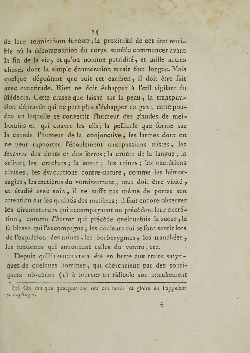 de leur terminaison funeste ; la proximité de cet état terri¬ ble où la décomposition du corps semble commencer avant la fin de la vie, et qu’on nomme putridité, et mille autres choses dont la simple énumération serait fort longue. Mais quelque dégoûtant que soit cet examen, il doit être fait avec exactitude. Rien ne doit échapper à l’œil vigilant du Médecin. Cette crasse que laisse sur la peau , la transpira¬ tion dépravée qui ne peut plus s’échapper en gaz ; cette pou¬ dre en laquelle se convertit l’humeur des glandes de mei- bomius et qui couvre les cils; la pellicule que forme sur la cornée l’humeur de la conjonctive , les larmes dont on ne peut rapporter l’écoulement aux passions tristes, les lentores des dents et des lèvres ; la croûte de la langue ; la salive ; les crachats ; la sueur ; les urines ; les excrétions alvines; les évacuations contre-nature, comme les hémor¬ ragies , les matières du vomissement ; tout doit être visité , et étudié avec soin, il ne - suffit pas même de porter son attention sur les qualités des matières; il faut encore observer les circonstances qui accompagnent ou précèdentîeur excré¬ tion , comme Vhorror qui précède quelquefois la sueur , la faiblesse qui l’accompagne ; les douleurs qui se font sentir lors de l’expulsion des urines , les borborygmes , les tranchées 5 les tenesmes qui annoncent celles du ventre, etc. Depuis qu’HiPPOCRATE a été en butte aux traits satyri- ques de quelques hommes, qui cherchaient par des sobri¬ quets obscènes (i) à tourner en ridicule son attachement (i) Ou sait que quelques-uns ont cru ternir sa gloire en l'appelant scatophagos.