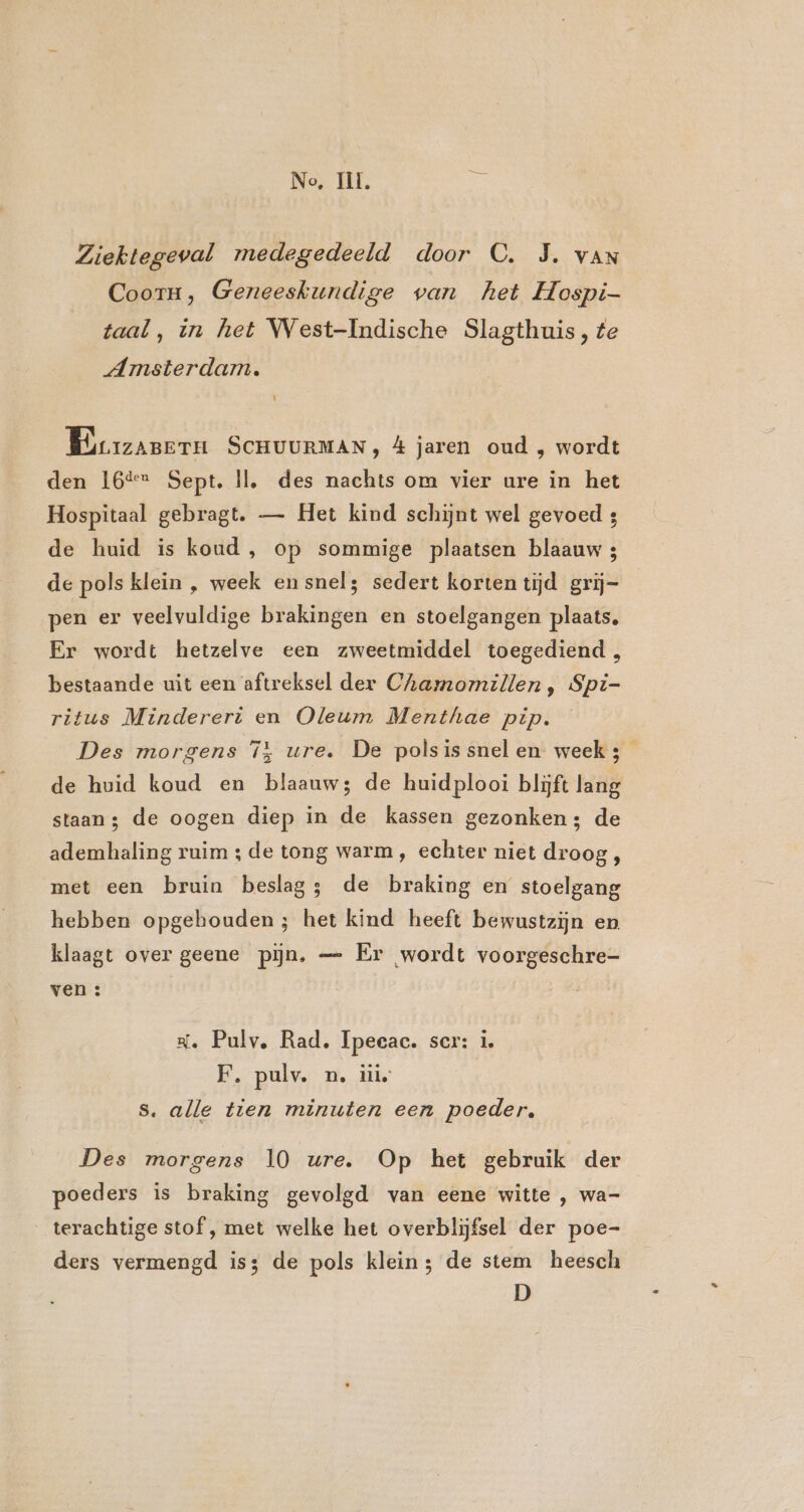 No, II, he Ziektegeval medegedeeld door C. JS. van Coorn, Geneeskundige van het Hospi- taal, in het West-Indische Slagthuis, fe Amsterdam. Lj Brrzanern SCHUURMAN ; &amp; jaren oud , wordt den 16% Sept, Il, des nachts om vier ure in het Hospitaal gebragt. — Het kind schijnt wel gevoed 4 de huid is koud , op sommige plaatsen blaauw 3 de pols klein , week en snel; sedert korten tijd grij- pen er veelvuldige brakingen en stoelgangen plaats. Er wordt hetzelve een zweetmiddel toegediend, bestaande uit een aftreksel der Chamomillen, Spi- ritus Mindereri en Oleum Menthae pip. Des morgens î} ure. De polsissnelen weeks de huid koud en blaauw; de huidplooi blijft lang staan; de oogen diep in de kassen gezonken; de ademhaling ruim ; de tong warm, echter niet droog, met een bruin beslag; de braking en stoelgang hebben opgehouden; het kind heeft bewustzijn en klaagt over geene pijn, — Er wordt voorgeschre- ven : Rl. Pulv, Rad, Ipeeac. ser: i. F. pulv. n, itis s. alle tien minuten een poeder. Des morgens 10 ure. Op het gebruik der poeders is braking gevolgd van eene witte , wa- terachtige stof, met welke het overblijfsel der poe- ders vermengd is; de pols klein; de stem heesch D