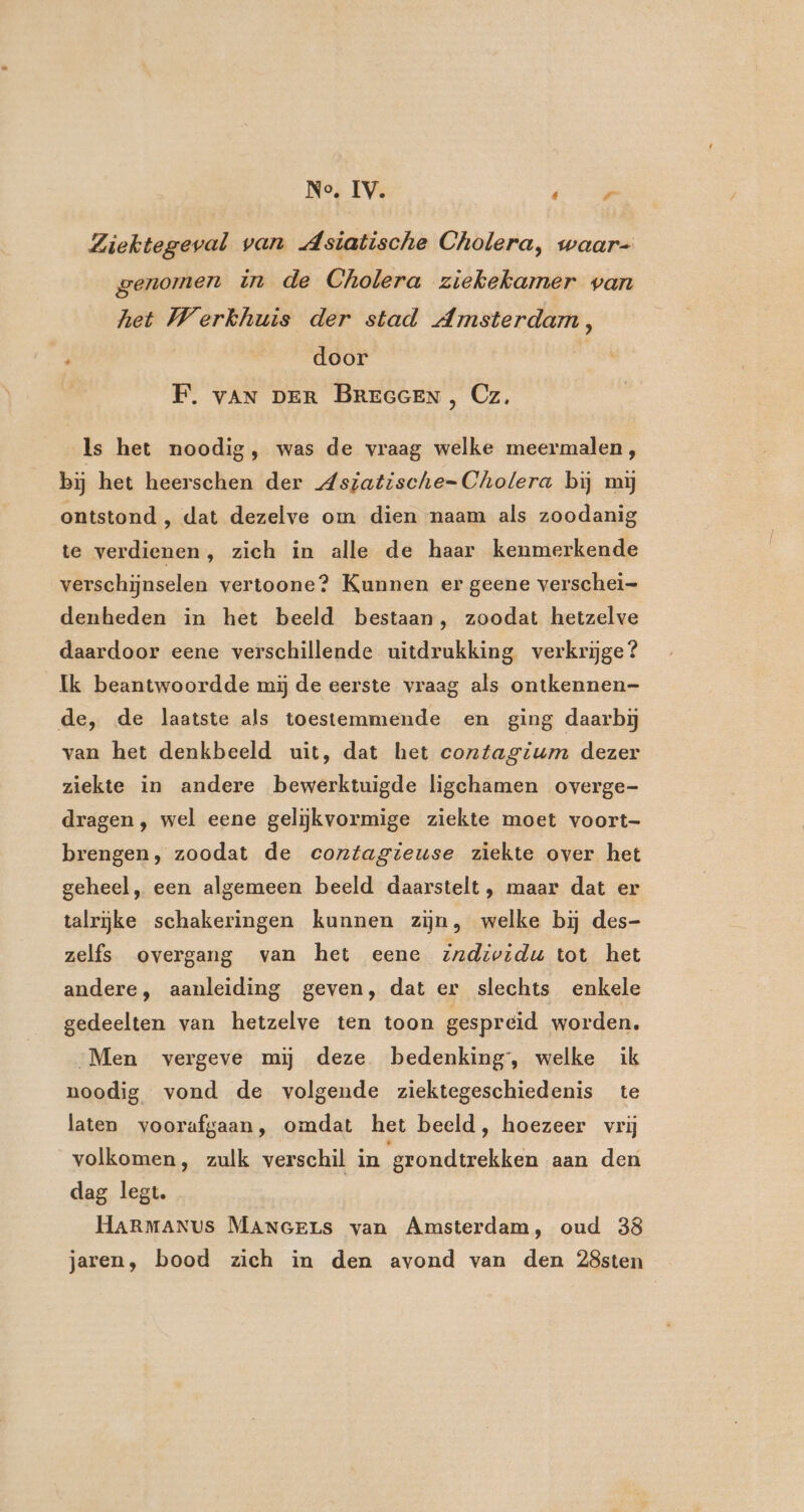 No, IV. dali Ziektegeval van Asiatische Cholera, waar- genomen in de Cholera ziekekamer van het Werkhuis der stad Amsterdam, ' door F. vAN DER BREGGEN, Cz, Is het noodig, was de vraag welke meermalen, bij het heerschen der Aszatische= Cholera bij mij ontstond , dat dezelve om dien naam als zoodanig te verdienen, zich in alle de haar kenmerkende verschijnselen vertoone? Kunnen er geene verschei= denheden in het beeld bestaan, zoodat hetzelve daardoor eene verschillende uitdrukking verkrijge? Ik beantwoordde mij de eerste vraag als ontkennen- de, de laatste als toestemmende en ging daarbij van het denkbeeld uit, dat het contagium dezer ziekte in andere bewerktuigde ligchamen overge- dragen, wel eene gelijkvormige ziekte moet voort- brengen, zoodat de contagteuse ziekte over het geheel, een algemeen beeld daarstelt, maar dat er talrijke schakeringen kunnen zijn, welke bij des- zelfs overgang van het eene individu tot het andere, aanleiding geven, dat er slechts enkele gedeelten van hetzelve ten toon gespreid worden, Men vergeve mij deze bedenking, welke ik noodig vond de volgende ziektegeschiedenis te laten voorafgaan, omdat het beeld, hoezeer vrij volkomen, zulk verschil in grondtrekken aan den dag legt. HARMANUs MANGELs van Amsterdam, oud 38 jaren, bood zich in den avond van den 28sten