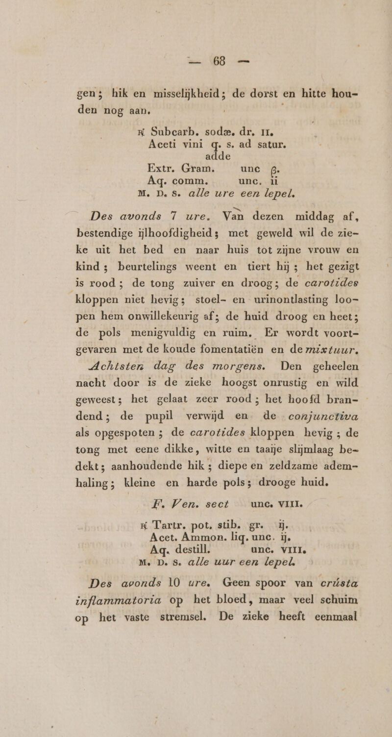 mat OD ús gen; hik en misselijkheid; de dorst en hitte hou= den nog aan. NK Subearb. sode, dr. 11, Aeceti vini Ee s. ad satur. adde Extr. Gram. unc Aq. comm. unc, il M. D.S. alle ure een lepel. Des avonds 7 ure. Van dezen middag af, bestendige ijlhoofdigheid; met geweld wil de zie- ke uit het bed en naar huis tot zijne vrouw en kind 3; beurtelings weent en tiert hij; het gezigt is rood; de tong zuiver en droog; de carotides kloppen niet hevig; stoel- en urinontlasting loo- pen hem onwillekeurig af; de huid droog en heet; de pols menigvuldig en ruim, Er wordt voort- gevaren met de koude fomentatiën en de mzietuur. Achtsten dag des morgens. Den geheelen nacht door is de zieke hoogst onrustig en wild geweest; het gelaat zeer rood; het hoofd bran=- dend; de pupil verwijd en de conjunctiva als opgespoten ; de carotides kloppen hevig ; de tong met eene dikke, witte en taaje slijmlaag be= dekt; aanhoudende hik ; diepe en zeldzame adem- haling; kleine en harde pols; drooge huid, F. Ven. sect unc. VIII. R Tartr. pot. stib. gr. ĳ. Acet. Ammon. lig. une. ij, Aq. destill. unc. VII Me. D. 8. alle uur een lepel Des avonds 10 ure. Geen spoor van crústa inflammatoria op het bloed, maar veel schuim op het vaste stremsel. De zieke heeft eenmaal