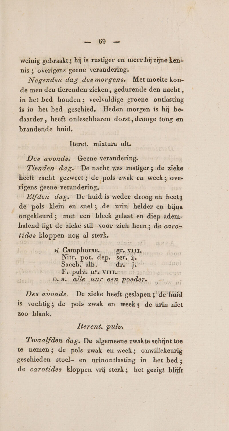 weinig gebraakt; hij is rustiger en meer bij zijne ken- nis ; overigens geene verandering. Negenden dag desmorgens. Met moeite kon- de men den tierenden zieken, gedurende den nacht , in het bed houden; veelvuldige groene ontlasting is in het bed geschied, Heden morgen is hij be- daarder , heeft onleschbaren dorst,drooge tong en brandende huid. Iteret. mixtura ult. Des avonds. Geene verandering. Tienden dag. De nacht was rustiger ; de zieke heeft zacht gezweet; de pols zwak en week ; ovee rigens geene verandering, Elfden dag. De huid is weder droog en heet; de pols klein en snel; de urin helder en bijna _ongekleurd; met een bleek gelaat en diep adem- halend ligt de zieke stil voor zich heen; de caro- tides kloppen nog al sterk, H Camphorae. gr. VIII. __Nitr, pot. dep. scr, ij. Sacch, alb. dre FE, pulv. n° vri. D.Ss. alle uur een poeder. Des avonds. De zieke heeft geslapen 3de huid is vochtig; de pols zwak en weeks de urin niet zoo blank, Iterent, pulw. Twaalfden dag. De algemeene zwakte schijnt toe te nemen; de pols zwak en week; onwillekeurig geschieden stoel- en urinontlasting in het bed; de carotides kloppen vrij sterk; het gezigt blijft