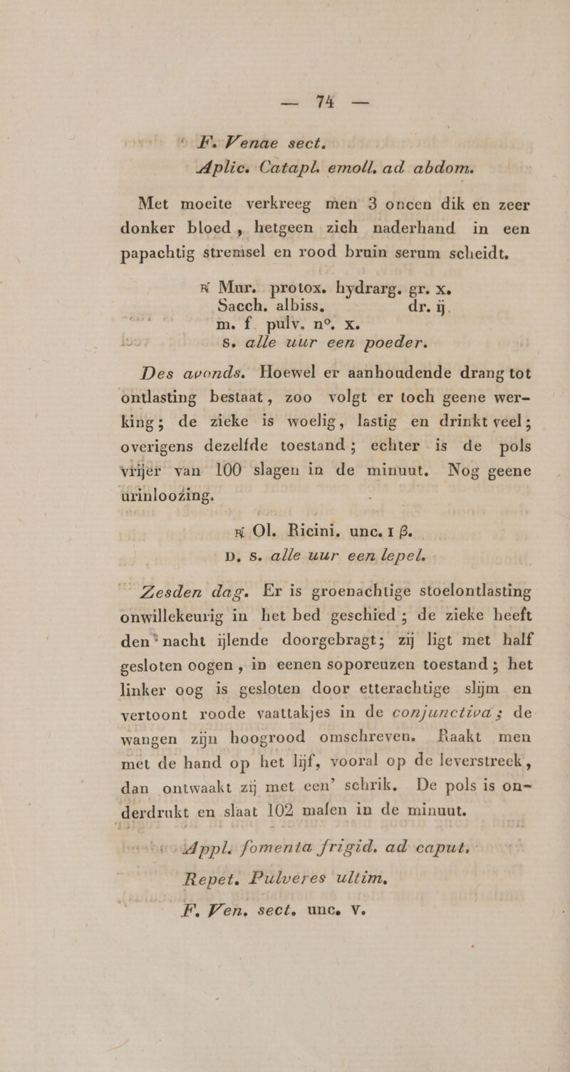 “_F. Venae sect. Aplie. Catapl. emoll, ad abdom, Met moeite verkreeg men 3 oncen dik en zeer donker bloed „ hetgeen zich naderhand in een papachtig stremsel en rood bruin serum scheidt, R Mur. protox. hydrarg. gr. xe Sacch. albiss, dr, ij. m. f. pulv. n°, x. s, alle uur een poeder. Des avonds. Hoewel er aanhoudende drang tot ontlasting bestaat, zoo volgt er toch geene wer- king; de zieke is woelig, lastig en drinkt veel; overigens dezelfde toestand; echter is de pols vrijer van 100 slagen in de minuut. Nog geene urinloozing. Kx Ol. Ricini. unc. I 9. D, s. alle uur een lepel, _ Zesden dag. Er is groenachtige stoelontlasting onwillekeurig in het bed geschied ; de zieke heeft den * nacht lende doorgebragt; zij ligt met half gesloten oogen ‚ in eenen soporeuzen toestand ; het linker oog is gesloten door etterachtige slijm en vertoont roode vaattakjes in de conjunctivas de wangen zijn hoogrood omschreven. Raakt men met de hand op het lijf, vooral op de leverstreck , dan ontwaakt zìj met een’ schrik, De pols is on= derdrukt en slaat 102 mafen in de minuut, vohsodAppls fomenta frigid, ad caput, Repet, Pulweres ultim, F, Ven. sect. unce V.