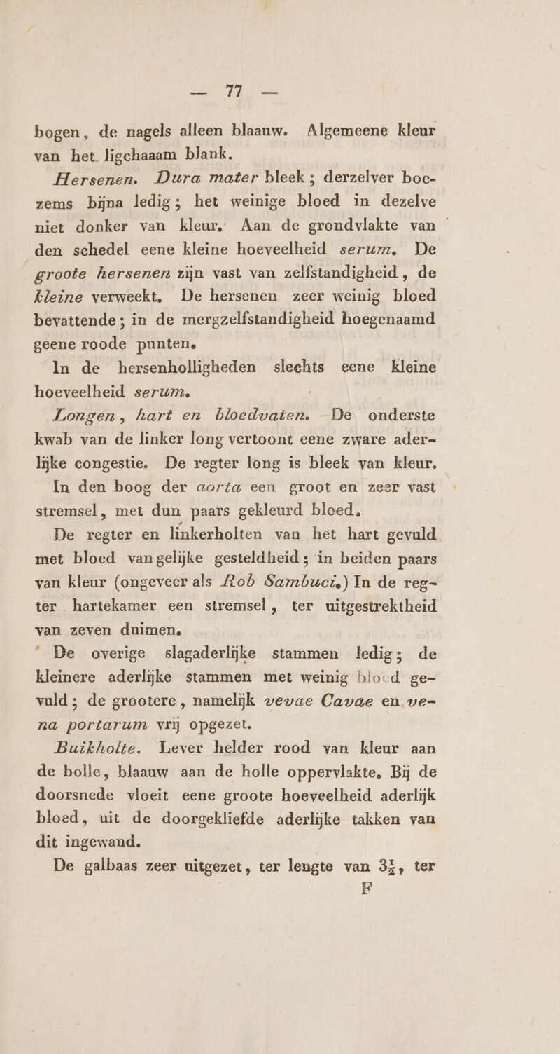 EE bogen, de nagels alleen blaauw. Algemeene kleur van het ligchaaam blank. Hersenen. Dura mater bleek ; derzelver boe- zems bijna ledig; het weinige bloed in dezelve niet donker van kleur, Aan de grondvlakte van den schedel eene kleine hoeveelheid serum, De | groote hersenen zijn vast van zelfstandigheid , de kleine verweekt. De hersenen zeer weinig bloed bevattende; in de mergzelfstandigheid hoegenaamd geene roode punten, In de hersenholligheden slechts eene kleine hoeveelheid serum, Longen, hart en bloedvaten. -De onderste kwab van de linker long vertoont eene zware ader= ljke congestie. De regter long is bleek van kleur. In den boog der aorta een groot en zeer vast stremsel , met dun paars gekleurd bloed, De regter en linkerholten van het hart gevuld met bloed vangelijke gesteldheid; in beiden paars van kleur (ongeveer als Aob Sambuct,) In de reg- ter hartekamer een stremsel, ter uitgestrektheid van zeven duimen, _ De overige slagaderlijke stammen ledig; de kleinere aderlijke stammen met weinig blo-d ge= vuld; de grootere , namelijk wevae Cavae enve- na portarum vrij opgezet. Buikholte. Lever helder rood van kleur aan de bolle, blaauw aan de holle oppervlakte, Bij de doorsnede vloeit eene groote hoeveelheid aderlijk bloed, uit de doorgekliefde aderlijke takken van dit ingewand. De galbaas zeer uitgezet, ter lengte van 35, ter F