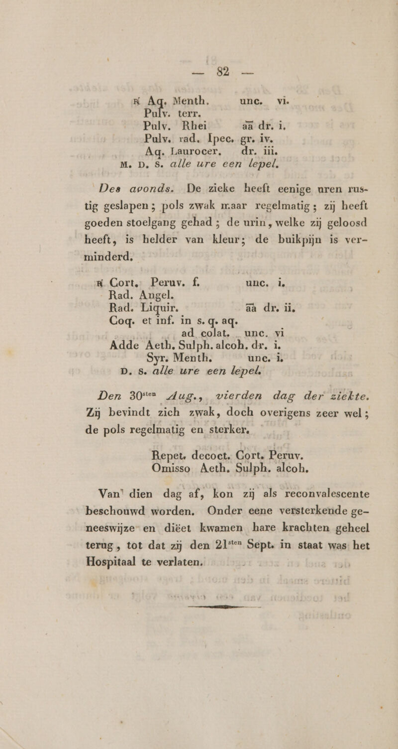 rd TE NK Aq. Menth. unc. vi. Pulv. terr. Pulv. Rhei aa dr. 1, Pulv. rad. Ipec. gr. iv. Ag. Laurocer, dr. üiù M. D, S. alle ure een lepel. Des avonds. De zieke heeft eenige uren rus- tig geslapen; pols zwak maar regelmatig; zij heeft goeden stoelgang gehad ; de urin , welke zij geloosd heeft, is helder van kleur; de buikpijn is ver- minderd. RN. Cort, Peruv. £, | unc. Ì. „Rad. Angel. Rad. Liquir. aa dr. ii, Gog. et inf. in s.q. aq. EREN ad colat. unc. vi Adde Aeth, Sulph. aleoh. dr. i. Syr. Menth. unc. Ì. p. s. alle ure een lepel, Den 30° dug., wierden dag der ziekte. Zij bevindt zich zwak, doch overigens zeer wel; de pols regelmatig en sterker. Repete. decoct. Gort. Peruv. Omisso Aeth. Sulph. alcoh. Van’ dien dag af, kon zij als reconvalescente beschouwd worden. Onder eene versterkende ge- neeswijze- en diëet kwamen hare krachten geheel terug , tot dat zij den 21*“ Sept. in staat was het Hospitaal te verlaten.