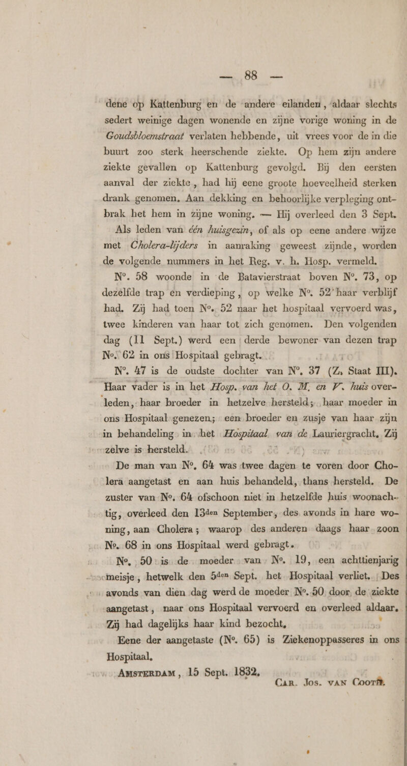 aline OB maten dene op Kattenburg en de ‘andere eilanden, aldaar slechts sedert weinige dagen wonende en zijne vorige woning in de Goudsbloemstraat verlaten hebbende, uit vrees voor de in die buurt zoo sterk heerschende ziekte. Op hem zijn andere ziekte gevallen op Kattenburg gevolgd. Bj den eersten aanval der ziekte, had hĳj eene groote hoeveelheid sterken drank genomen, Aan dekking en behoorlijke verpleging ont- brak het hem in zijne woning. — Hij overleed den 3 Sept. Als leden van één Auzsgezin, of als op eene andere wijze met Cholera-lijders in aanraking geweest zijnde, worden de volgende nummers in het Reg. v. h. Hosp. vermeld. N°. 58 woonde in ‘de Batavierstraat boven N° 73, op dezelfde trap en verdieping, op welke N° 52’ haar verblijf had. Zij had toen N°. 52 naar het hospitaal vervoerd was, twee kinderen van haar tot zich genomen. Den volgenden dag (Ìl Sept.) werd eenderde bewoner van dezen trap Ne 62 in ons Hospitaal gebragt. __N°% 47 is de oudste dochter van N° 37 (Z. Staat III). Haar vader is in het Hosp. van het O, M, en W. huts over= leden, haar broeder in hetzelve hersteld; haar moeder in ons Hospitaal-genezen; een broeder en zusje van haar zijn in behandeling ux het ver ig van de Lauriergracht, Zij „zelve is hersteld. lera aangetast en aan huis behandeld, thans hersteld. De tig, overleed den 13den September, des avonds in hare wo- ning, aan Cholera; waarop des anderen daags haar zoon N°. 68 in ons Hospitaal werd gebragt. Ne, 50: isde moeder van, N°. 19, een achttienjarig vchneisje , hetwelk den 5den Sept. het Hospitaal verliet; Des “avonds van dien dag werd de moeder ‚N°.50, door, de ziekte Zij had dagelijks haar kind bezocht, ., Hospitaal, AMSTERDAM, 15 Sept. 1832, v: