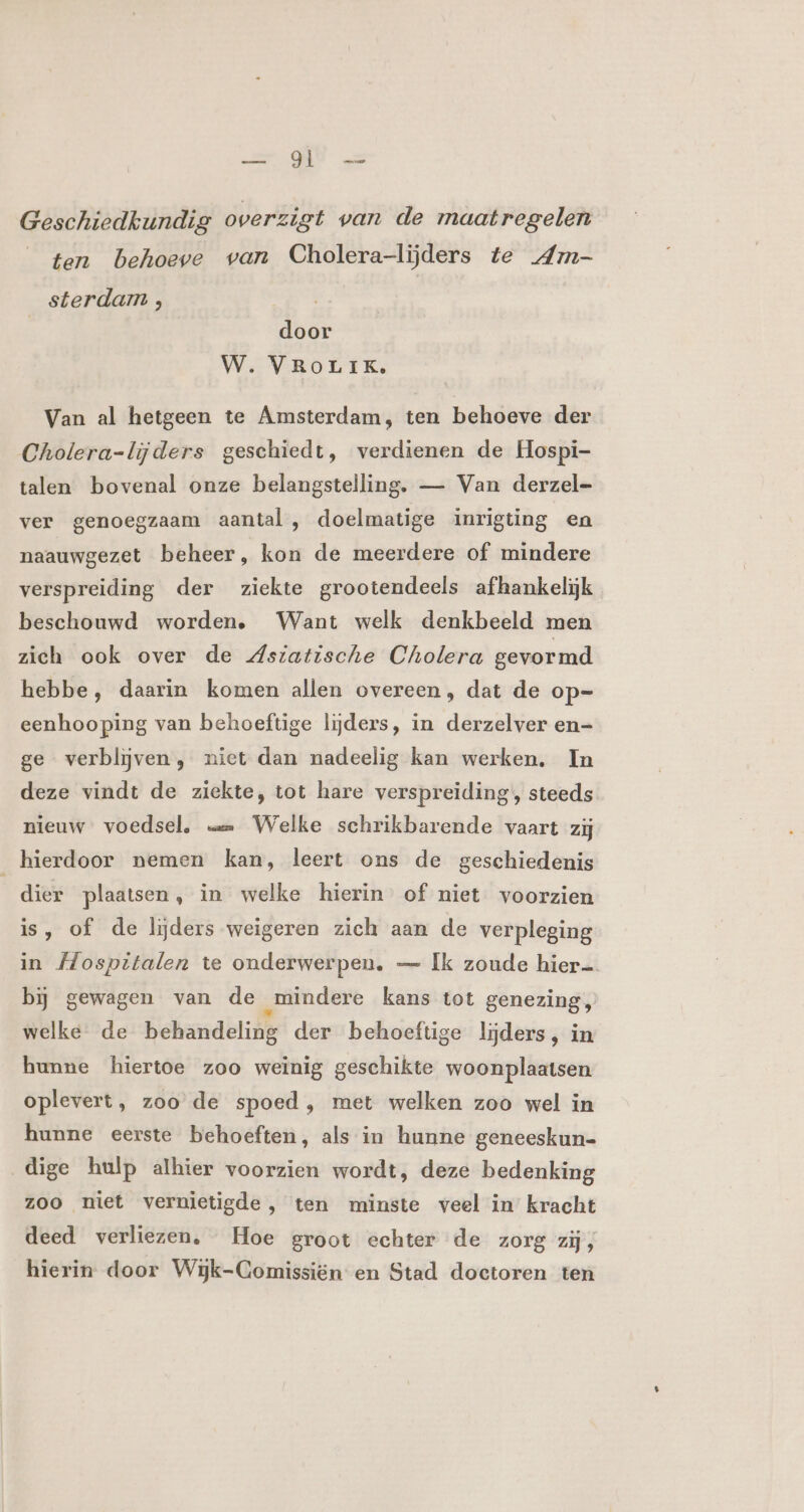 GE oe Geschiedkundig overzigt van de maatregelen ten behoeve van Cholera-lijders te Am- sterdam ; door W. VROLIK. Van al hetgeen te Amsterdam, ten behoeve der Cholera-lijders geschiedt, verdienen de Hospi- talen bovenal onze belangstelling. — Van derzel- ver genoegzaam aantal , doelmatige inrigting en naauwgezet beheer, kon de meerdere of mindere verspreiding der ziekte grootendeels afhankelijk beschouwd worden, Want welk denkbeeld men zieh ook over de dstatische Cholera gevormd hebbe, daarin komen allen overeen, dat de op- eenhooping van behoeftige lijders, in derzelver en- ge verblijven, niet dan nadeelig kan werken, In deze vindt de ziekte, tot hare verspreiding, steeds nieuw voedsel, == Welke schrikbarende vaart zij hierdoor nemen kan, leert ons de geschiedenis dier plaatsen, in welke hierin of niet voorzien is, of de lijders weigeren zich aan de verpleging in Mospitalen te onderwerpen, — Ik zoude hier bj gewagen van de „mindere kans tot genezing, welke de behandelidg der behoeftige lijders, in hunne hiertoe zoo weinig geschikte woonplaatsen oplevert, zoo de spoed, met welken zoo wel in hunne eerste behoeften, als in hunne geneeskun- dige hulp alhier voorzien wordt, deze bedenking zoo niet vernietigde, ten minste veel in kracht deed verliezen. Hoe groot echter de zorg zij, hierin door Wijk-Gomissiën en Stad doctoren ten