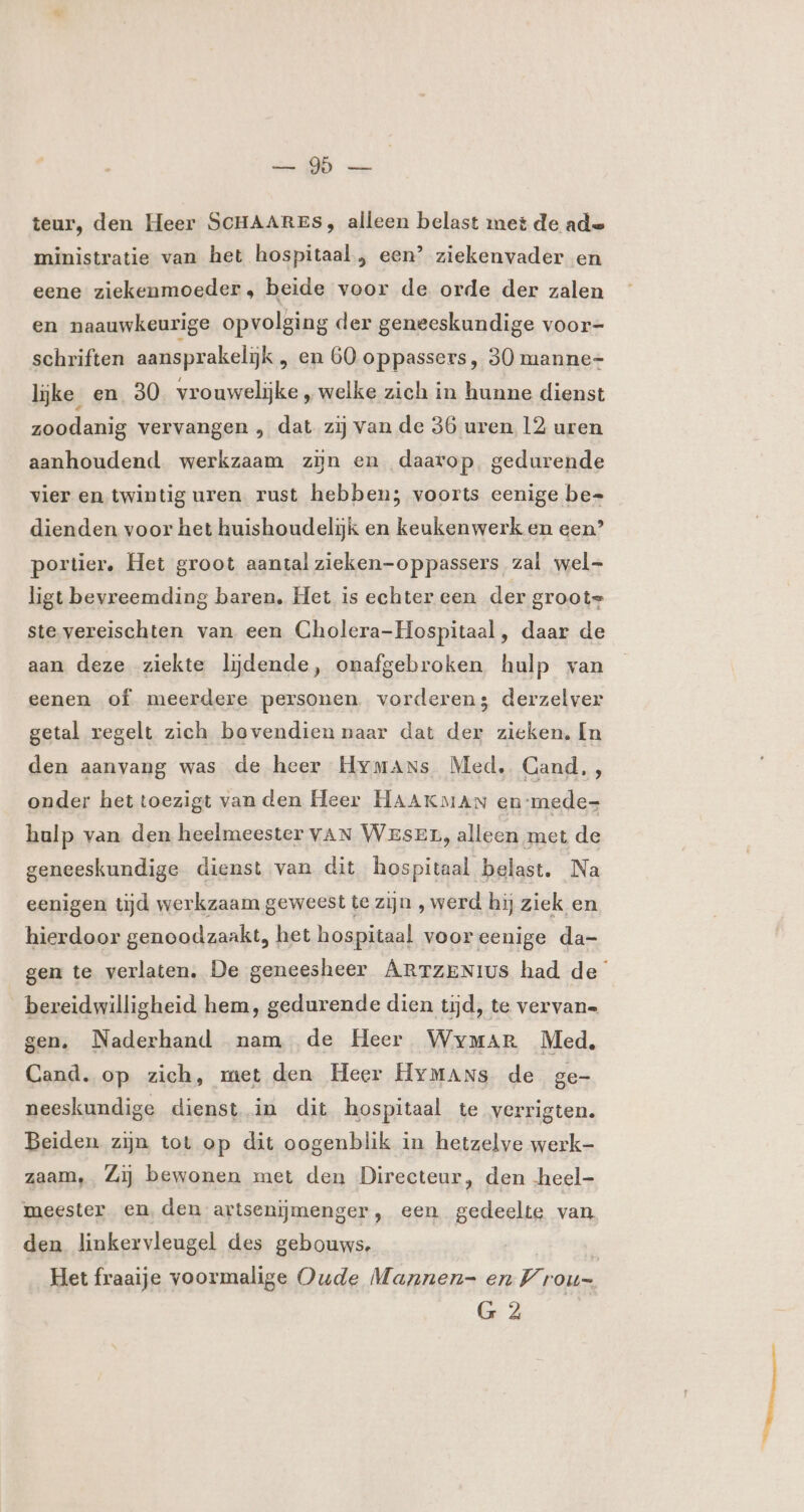 ENEN van teur, den Heer SCHAARES, alleen belast met de ade ministratie van het hospitaal , een’ ziekenvader en eene ziekenmoeder, beide voor de orde der zalen en naauwkeurige opvolging der geneeskundige voor- schriften aansprakelijk , en 60 oppassers, 30 manne- lijke en 30 vrouwelijke ‚, welke zich in hunne dienst zoodanig vervangen , dat zij van de 36 uren 12 uren aanhoudend werkzaam zijn en daarop. gedurende vier en twintig uren. rust hebben; voorts eenige be= dienden voor het huishoudelijk en keukenwerk en een? portier, Het groot aantal zieken-oppassers zal wel- ligt bevreemding baren. Het is echter een der groote ste.vereischten van een Cholera-Hospitaal, daar de aan deze ziekte lijdende, onafgebroken hulp van eenen of meerdere personen vorderen; derzelver getal regelt zich bovendien naar dat der zieken. In den aanvang was de heer Hymans Med, Cand,, onder het toezigt vanden Heer HAAKMAN en-mede- hulp van den heelmeester VAN WESEn, alleen met de geneeskundige dienst van dit hospitaal belast. Na eenigen tijd werkzaam geweest te zijn , werd hij ziek en hierdoor genoodzaakt, het hospitaal voor eenige da- gen te verlaten. De geneesheer ARTZENIUs had de bereidwilligheid hem, gedurende dien tijd, te vervan= gen. Naderhand nam de Heer Wymar Med, Cand. op zich, met den Heer HyMmans de ge- neeskundige dienst in dit hospitaal te verrigten. Beiden zijn tot op dit oogenblik in hetzelve werk- zaam, Zij bewonen met den Directeur, den heel- meester en, den artsenijmenger, een gedeelte van den linkervleugel des gebouws. Het fraaije voormalige Oude Mannen- en V rou. G 2