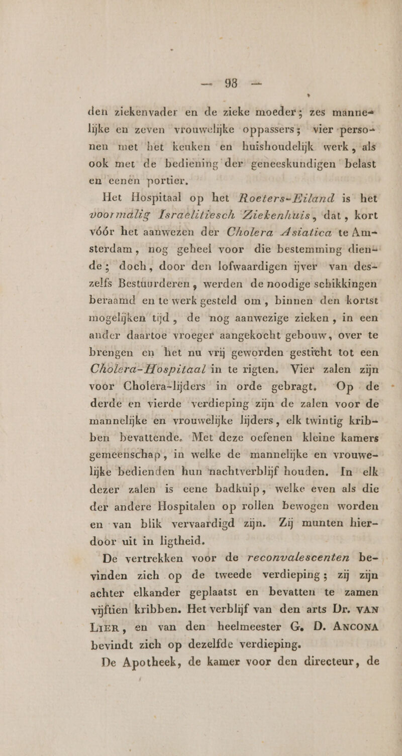 ir ik ’ den ziekenvader en de zieke moeder; zes manne= lijke en zeven vrouwelijke oppassers; vier -perso+ nen met het keuken en huishoudelijk werk, als ook met de bediening der geneeskundigen belast en eenen portier, Het Hospitaal op het Roeters- Eiland is het voormalig Israêlitiesch Ziekenhuis, dat, kort vóór het aanwezen der Cholera Asiatica te Am= sterdam, nog geheel voor die bestemming dien= de; doch, door den lofwaardigen ijver van des- zelfs Bestûurderen , werden de noodige schikkingen beraamd en te werk gesteld om , binnen den kortst mogelijken tijd, de nog aanwezige zieken , in een ander daartoe vroeger aangekocht gebouw, over te brengen en het nu vrij geworden gesticht tot een Cholera- Hospitaal in te rigten. Vier zalen zijn voor Cholera-lijders in orde gebragt. Op de derde en vierde verdieping zijn de zalen voor de mannelijke en vrouwelijke lijders, elk twintig krib= ben bevattende. Met deze oefenen kleine kamers gemeenschap, in welke de mannelijke en vrouwe- lijke bedienden hun ‘nachtverblijf houden. In elk dezer zalen is eene badkuip, welke even als die der andere Hospitalen op rollen bewogen worden en van blik vervaardigd zijn. Zij munten hier- door uit in ligtheid. De vertrekken voor de reconvalescenten be- vinden zich op de tweede verdieping; zij zijn achter elkander geplaatst en bevatten te zamen vijftien kribben. Het verblijf van den arts Dr. VAN LriER, en van den heelmeester Ge, D. ANCONA bevindt zich op dezelfde verdieping. De Apotheek, de kamer voor den directeur, de