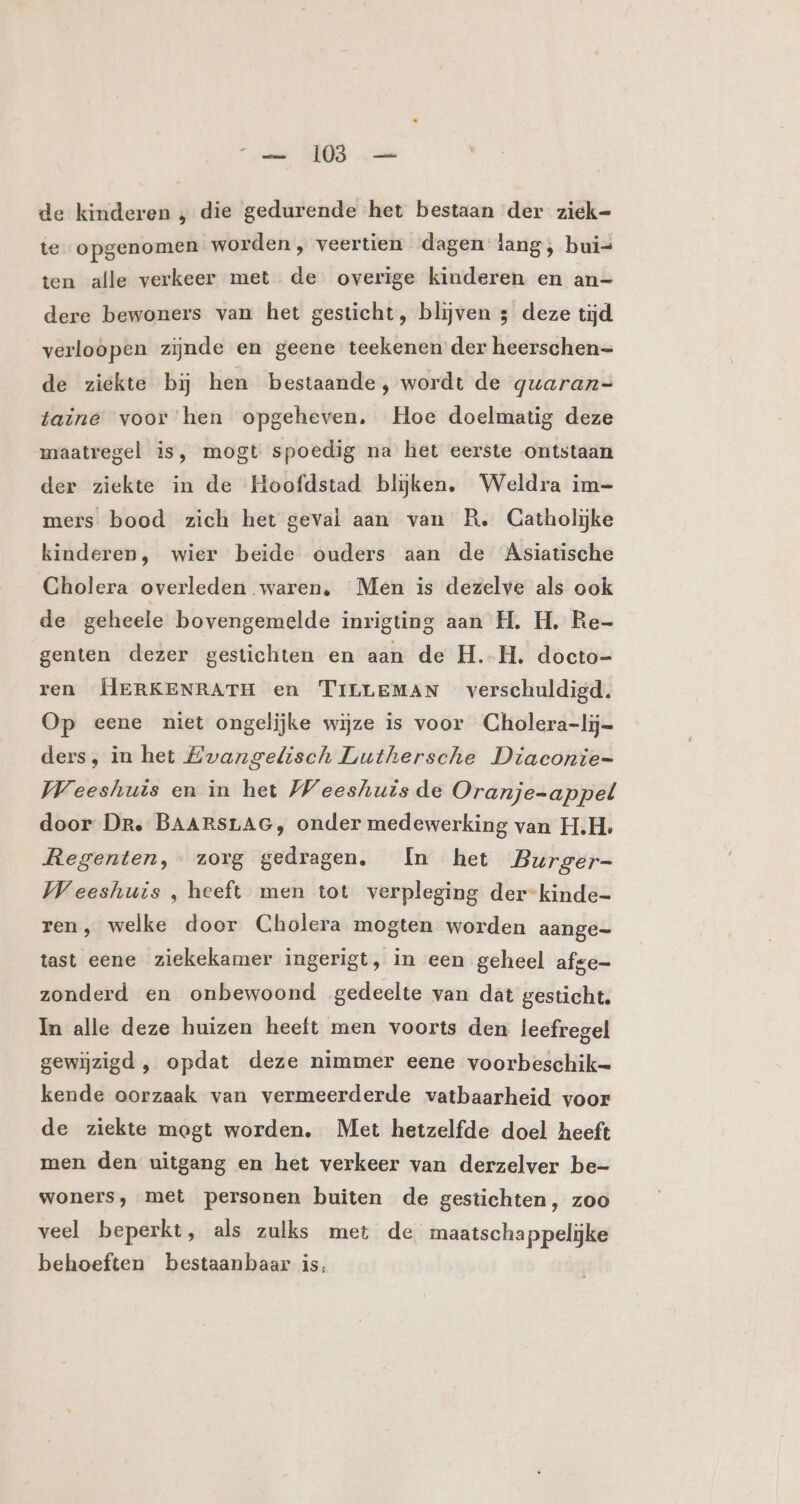 _——_ 108 — de kinderen , die gedurende het bestaan der ziek= te opgenomen worden , veertien dagen lang, buis ten alle verkeer met. de overige kinderen en an- dere bewoners van het gesticht, blijven 3 deze tijd verloopen zijnde en geene teekenen der heerschen= de ziekte bij hen bestaande, wordt de guaran=- taine voor hen opgeheven. Hoe doelmatig deze maatregel is, mogt spoedig na het eerste ontstaan der ziekte in de Hoofdstad blijken, Weldra im- mers bood zich het geval aan van R. Catholijke kinderen, wier beide ouders aan de AÄsiatische Cholera overleden waren, Men is dezelve als ook de geheele bovengemelde inrigting aan H. H. Re- genten dezer gestichten en aan de H.H, docto- ren ERKENRATH en TILLEMAN verschuldigd. Op eene niet ongelijke wijze is voor CGholera-lij= ders, in het Zwangelisch Luthersche Diaconie- Weeshuis en in het Weeshuis de Oranje=appel door Dr, BAARSLAG, onder medewerking van H.H. Regenten, zorg gedragen. In het Burger- Weeshuis , heeft men tot verpleging der-kinde- ren, welke door Cholera mogten worden aange- tast eene ziekekamer ingerigt, in een geheel afge- zonderd en onbewoond gedeelte van dat gesticht. In alle deze huizen heeft men voorts den leefregel gewijzigd , opdat deze nimmer eene voorbeschik= kende oorzaak van vermeerderde vatbaarheid voor de ziekte mogt worden. Met hetzelfde doel heeft men den uitgang en het verkeer van derzelver be- woners, met personen buiten de gestichten, zoo veel beperkt, als zulks met de maatschappelijke behoeften bestaanbaar is.