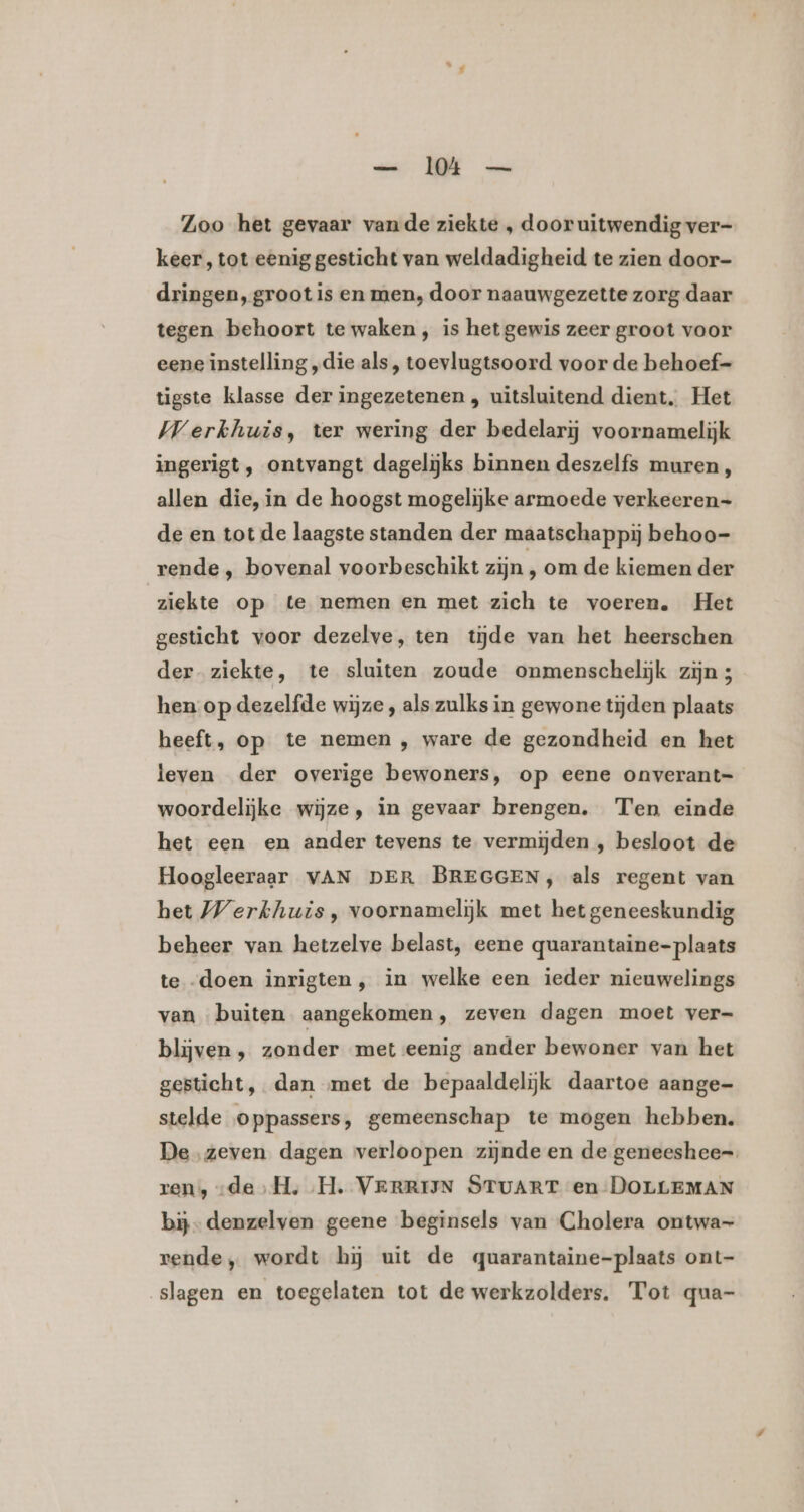 — 14 — Zoo het gevaar vande ziekte , door uitwendig ver- keer, tot eenig gesticht van weldadigheid te zien door- dringen, groot is en men, door naauwgezette zorg daar tegen behoort te waken, is het gewis zeer groot voor eene instelling „die als, toevlugtsoord voor de behoef- tigste klasse der ingezetenen , uitsluitend dient. Het Werkhuis, ter wering der bedelarij voornamelijk ingerigt , ontvangt dagelijks binnen deszelfs muren, allen die, in de hoogst mogelijke armoede verkeeren- de en tot de laagste standen der maatschappij behoo- rende , bovenal voorbeschikt zijn , om de kiemen der ziekte op te nemen en met zich te voeren. Het gesticht voor dezelve, ten tijde van het heerschen der ziekte, te sluiten zoude onmenscheliĳjk zijn 5 hen op dezelfde wijze , als zulks in gewone tijden plaats heeft, op te nemen , ware de gezondheid en het leven der overige bewoners, op eene onverant= woordelijke wijze, in gevaar brengen. Ten einde het een en ander tevens te vermijden , besloot de Hoogleeraar VAN DER BREGGEN, als regent van het Werkhuis, voornamelijk met het geneeskundig beheer van hetzelve belast, eene quarantaine- plaats te -doen inrigten, in welke een ieder nieuwelings van buiten aangekomen, zeven dagen moet ver- blijven ‚ zonder met eenig ander bewoner van het gesticht, dan met de bepaaldelijk daartoe aange- stelde oppassers, gemeenschap te mogen hebben. De zeven dagen verloopen zijnde en de geneeshee=. ren, „de ,H, H. VERRIJN STUART en DOLLEMAN bij- denzelven geene beginsels van Cholera ontwa- rende, wordt hij uit de quarantaine-plaats ont- slagen en toegelaten tot de werkzolders. Tot qua-