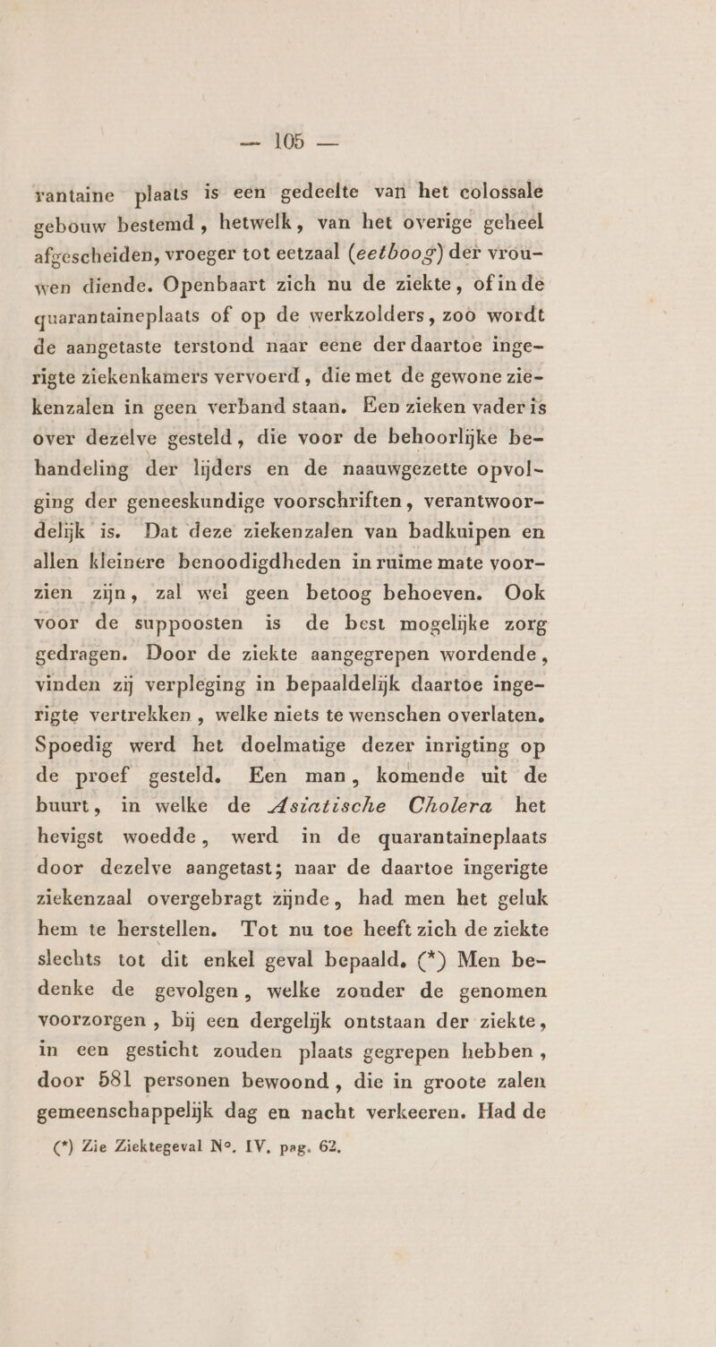 rantaine plaats is een gedeelte van het colossale gebouw bestemd , hetwelk, van het overige geheel afgescheiden, vroeger tot eetzaal (eetboog) der vrou- wen diende. Openbaart zich nu de ziekte, of inde quarantaineplaats of op de werkzolders, zoo wordt de aangetaste terstond naar eene der daartoe inge- rigte ziekenkamers vervoerd , die met de gewone zie- kenzalen in geen verband staan. Een zieken vader is over dezelve gesteld, die voor de behoorlijke be- handeling der lijders en de naauwgezette opvol- ging der geneeskundige voorschriften , verantwoor- delijk is. Dat deze ziekenzalen van badkuipen en allen kleinere benoodigdheden in ruime mate voor- zien zijn, zal wel geen betoog behoeven. Ook voor de suppoosten is de best mogelijke zorg gedragen. Door de ziekte aangegrepen wordende, vinden zij verpleging in bepaaldelijk daartoe inge- rigte vertrekken , welke niets te wenschen overlaten, Spoedig werd het doelmatige dezer inrigting op de proef gesteld, Een man, komende uit de buurt, in welke de Aszatische Cholera het hevigst woedde, werd in de quarantaineplaats door dezelve aangetast; naar de daartoe ingerigte ziekenzaal overgebragt zijnde, had men het geluk hem te herstellen, Tot nu toe heeft zich de ziekte slechts tot dit enkel geval bepaald, (*) Men be- denke de gevolgen, welke zonder de genomen voorzorgen , bj een dergelijk ontstaan der ziekte, in een gesticht zouden plaats gegrepen hebben, door 581 personen bewoond, die in groote zalen gemeenschappelijk dag en nacht verkeeren. Had de (*) Zie Ziektegeval Ne, IV, pag. 62,