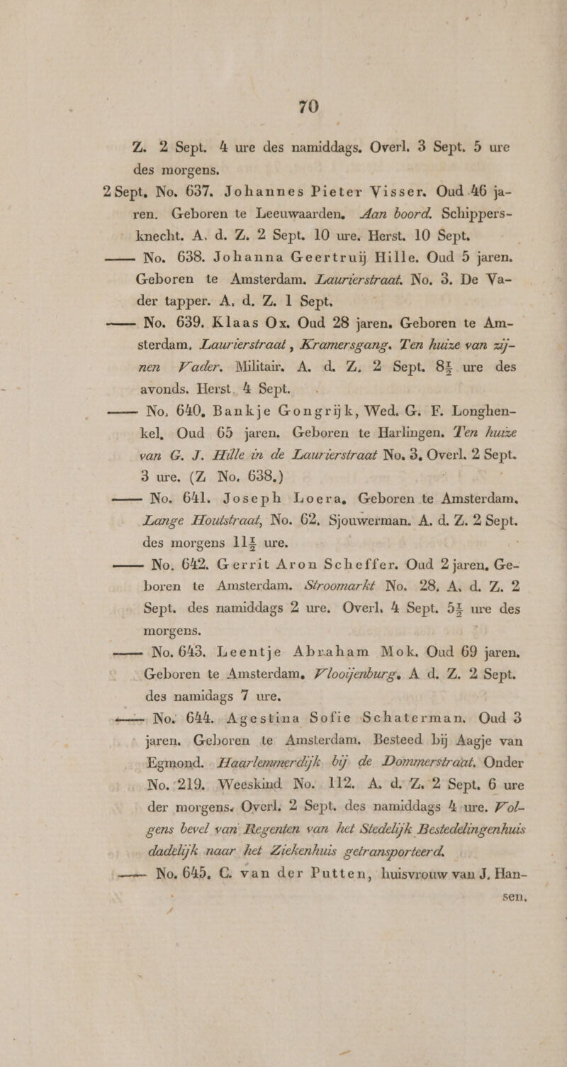 Z. 2 Sept. &amp; ure des namiddags. Overl. 3 Sept. 5 ure des morgens. 2Sept. No. 637. Johannes Pieter Visser. Oud 46 ja- ren. Geboren te Leeuwaarden, dan boord. Schippers- …_kmecht. A. d. Z, 2 Sept. 10 ure, Herst. 10 Sept. No. 638. Johanna Geertrui Hille. Oud 5 jaren. Geboren te Amsterdam. Zaurzerstraat, No. 3. De Va- der tapper. A. d. Z. 1 Sept, — No. 639, Klaas Ox, Oud 28 jaren, Geboren te Am- sterdam, Laurierstraat , Kramersgang. Ten huize van zij- nen Wader, Militair, A. d. Z, 2 Sept. 8E ure des avonds. Herst, &amp; Sept. No, 640, Bankje Gongrijk, Wed. G. F. Longhen- kel, Oud 65 jaren. Geboren te Harlingen. Tern huize van G.J. Hille in de Laurierstraat No, 8, Overl. 2 et 3 ure. (Z No. 638.) No. 641. Joseph Loera, Geboren te Amsterdam. Lange Houtstraat, No. 62, Sjouwerman. A. d. Z. 2 Ee des morgens 11E ure. No. 642, Gerrit Aron Scheffer, Oud 2 jaren, Ge- boren te Amsterdam. Sfroomarkt No. 28, A, d. Z. 2 Sept. des namiddags 2 ure. Overl, 4 Sept. 52 morgens. ure des No. 643. Leentje Abraham Mok, Oud 69 jaren. Geboren te Amsterdam, loogenburg, A d. Z. 2 Sept. des namidags 7 ure. No. 644. Agestina Sofie Schaterman, Oud 3 ‚jaren. Geboren te Amsterdam, Besteed bij Aagje van Egmond. « Haarlenunerdijk. bij. de Donumerstraat, Onder No.:219, Weeskind No. 112, A. d.Z, 2 Sept. 6 ure der morgens. Overl. 2 Sept. des namiddags 4 ure. Wof- gens bevel van Regenten van het Stedelijk Bestedelingenhuis dadelijk naar het Ziekenhuis getransporteerd. — No. 645, C‚ van der Putten, huisvrouw van J. Han- sen,