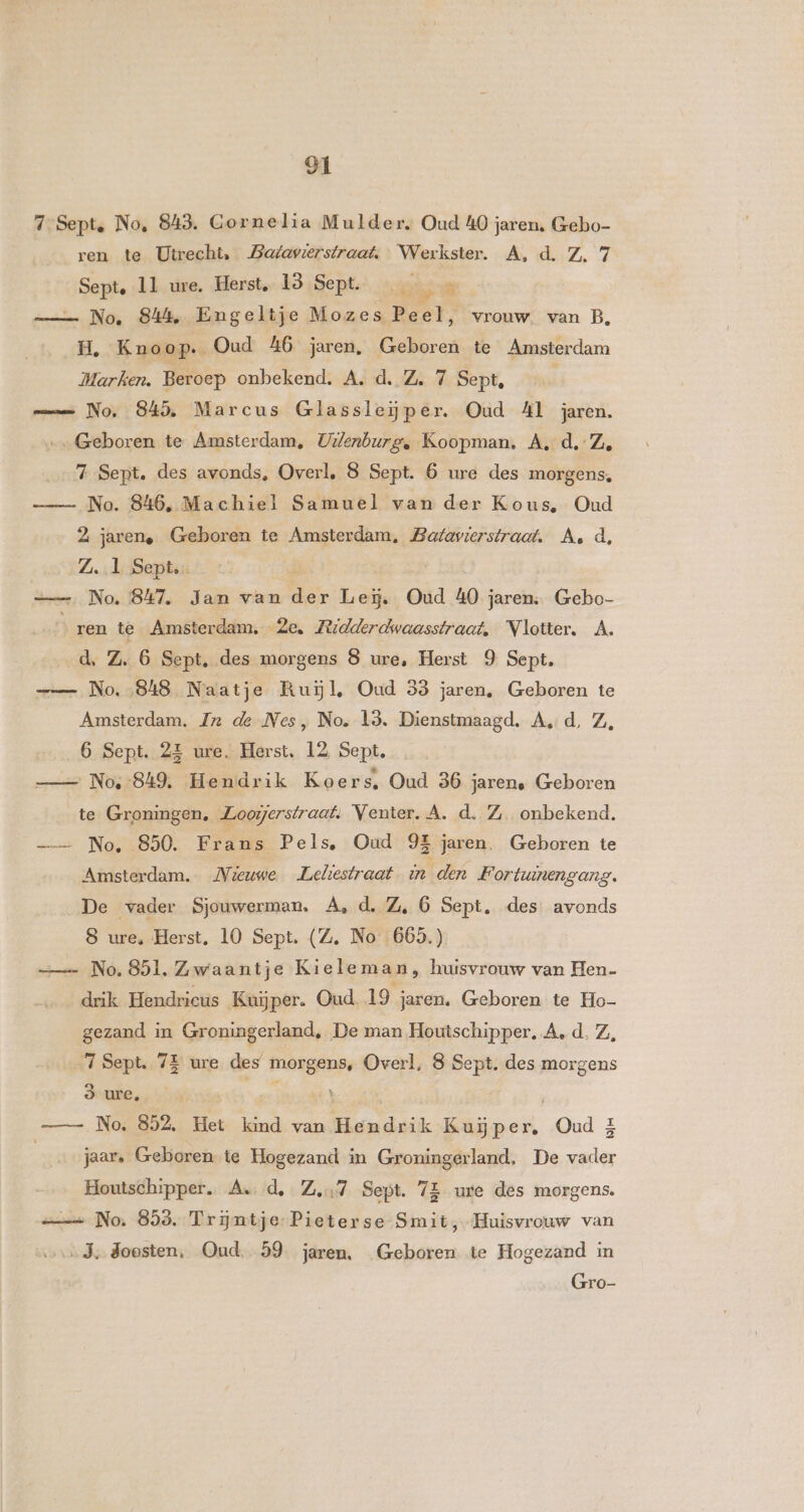 7 Sept. No, 843. Gornelia Mulder. Oud 40 jaren, Gebo- ren te Utrecht, Batavserstraat,. Werkster. A, d. Z. 7 Senf. 11 ure. Herst, 13 Sept. _ hek N No. 844. Engeltje Mozes Peel, vrouw. van B, H, Kno op. Oud 46 jaren, Geboren te Amsterdam Marken. Beroep onbekend. A. d, Z. 7 Sept, mn No, 845, Marcus Glassleĳper. Oud Al jaren. Geboren te Amsterdam, Uilenburg, Koopman. A. d.-Z, 7 Sept. des avonds, Overl, 8 Sept. 6 ure des morgens, No. 846, Machiel Samuel van der Kous, Oud 2 jarene Geboren te Amsterdam, Batavierstraaf. A, d Z. 1 Sept. == No. 847, Jan van Ze La Oud 40 jaren: Ge ren té Amsterdam. 2e. Fedderdwaasstraat, NVlotter. A. d, ZA. 6 Sept, des morgens 8 ure, Herst 9 Sept. - No. 848 Naatje Ruĳl, Oud 33 jaren, Geboren te Amsterdam. Zx de Nes, No. 13. Dienstmaagd. Ad, Z, 6 Sept. 2E ure. Herst, 12 Sept. No :849. Hendrik Koers, Oud 36 jaren. Geboren te Groningen, Zoorjerstraat. Venter. A. d. Z. onbekend. —— No, 850. Frans Pels, Oud 9E jaren. Geboren te Amsterdam. Mieuwe. Leliestraat in den Fortwinengang. De vader Sjouwerman. A, d, Z, 6 Sept, des avonds 8 ure, Herst. 10 Sept. (Z. No 665.) =_— No. 851, Zwaantje Kieleman, huisvrouw van Hen- drik Hendricus Kuijper. Oud. 19 jaren. Geboren te Ho- gezand in Groningerland, De man Houtschipper. A, d. Z, 7 Sept. 75 ure des morgens, Overl, 8 Sept. des morgens 3 ure, Ì No. 852, Het kind van Hands ik Eine, Oud. £ jaar, Geboren te Hogezand in Groningerland, De ele Houtschipper. As d, Zn Sept. 7E ure des morgens. — No. 853. Trijntje Pieterse Smit, Huisvrouw van ‚Je Soosten, Oud, 59 jaren, Geboren te Hogezand in Gro-