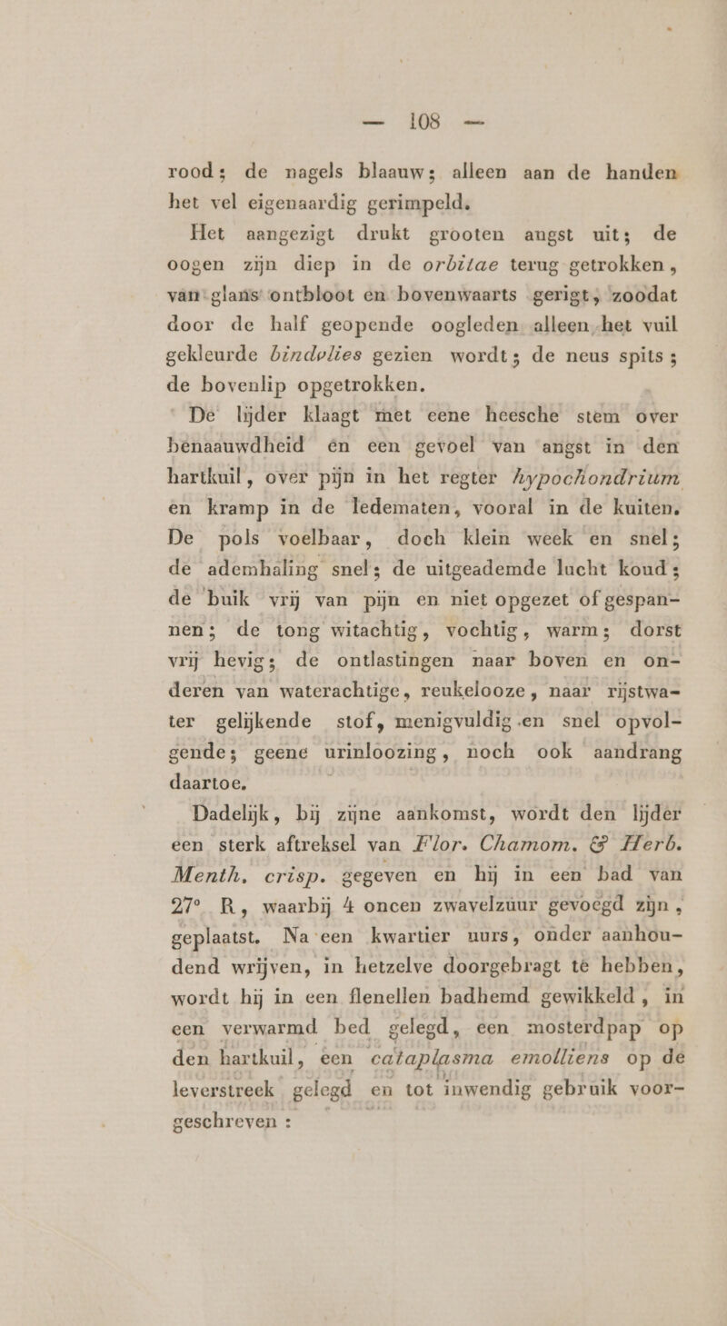 rood: de nagels blaauw; alleen aan de handen het vel eigenaardig gerimpeld, Het aangezigt drukt grooten angst uit; de oogen zijn diep in de orbitae terug getrokken , van-glans: ontbloot en bovenwaarts gerigt, zoodat door de half geopende oogleden alleen het vuil gekleurde bizdolies gezien wordt; de neus spits; de bovenlip opgetrokken. De lijder klaagt met eene heesche stem over benaauwdheid én een gevoel van angst in den hartkuil, over pijn in het regter Aypochiondrium en kramp in de ledematen, vooral in de kuiten, De pols voelbaar, doch klein week en snel; de ademhaling snel; de uitgeademde lucht koud: de buik vrĳ van pijn en niet opgezet of gespan- nen; de tong witachtig, vochtig, warm; dorst vrij hevig; de ontlastingen naar boven en on- deren van waterachtige, reukelooze, naar rijstwa= ter gelĳkende stof, menigvuldig.en snel opvol- gende; geene ROO noch ook aandrang daartoe. Dadelijk, bij zijne aankomst, wordt den lijder een sterk aftreksel van Flor. Chamom. &amp; Herb. Menth, crisp. gegeven en hij in een bad van 27° R,‚ waarbij 4 oncen zwavelzuur gevoegd zijn , geplaatst. Na een kwartier uurs, onder aanhou- dend wrijven, in hetzelve doorgebragt te hebben, wordt hij in een flenellen badhemd gewikkeld, in een verwarmd bed. gelegd, een mosterdpap op den hartkuil, een cataplasma emolliens op de leverstreek gelegd en tot inwendig gebruik voor- geschreven :