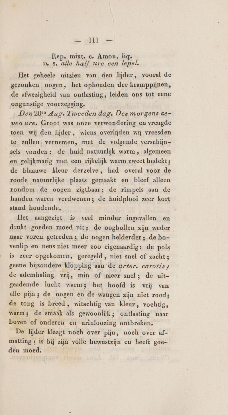 — dM — Rep: mixt. c‚ Amon. lig. D. 5. alle half ure een lepel. Het geheele uitzien van den lijder, vooral de gezonken oogen, het ophouden der kramppijnen, de afwezigheid van ontlasting, leiden ons tot eene ongunstige voorzegging. Den 20° Aug. Tweeden dag. Des morgens ze- ven ure, Groot was onze verwondering en vreugde toen wij den lijder, wiens overlijden wij vreesden te zullen. vernemen, met de volgende verschijn=- sels vonden: de huid natuurlijk warm, algemeen en gelijkmatig met een rijkelijk warm zweet bedekt; de blaauwe kleur derzelve, had overal voor de roode natuurlijke plaats gemaakt en bleef alleen rondom de oogen zigtbaar; de rimpels aan de handen waren verdwenen; de huidplooi zeer kort stand houdende, Het aangezigt is veel minder ingevallen en drukt goeden moed uits; de oogbollen zijn weder paar voren getreden; de oogen helderder; de bo- venlip en neus niet meer zoo eigenaardig; de pols is zeer opgekomen, geregeld, niet snel of zacht; geene bijzondere klopping aan de arter. carotis ; de ademhaling vrij, min of meer snel; de uit= geademde lucht warms het hoofd is vrij van alle pijnz de oogen en de wangen zijn niet rood; de tong is breed, witachtig van kleur, vochtig, warms de smaak als gewoonlijk; ontlasting naar boven of onderen en urinloozing ontbreken, De lijder klaagt noch over pijn, noch over af- mattings is bij zijn volle bewustzijn en heeft goe- den moed.