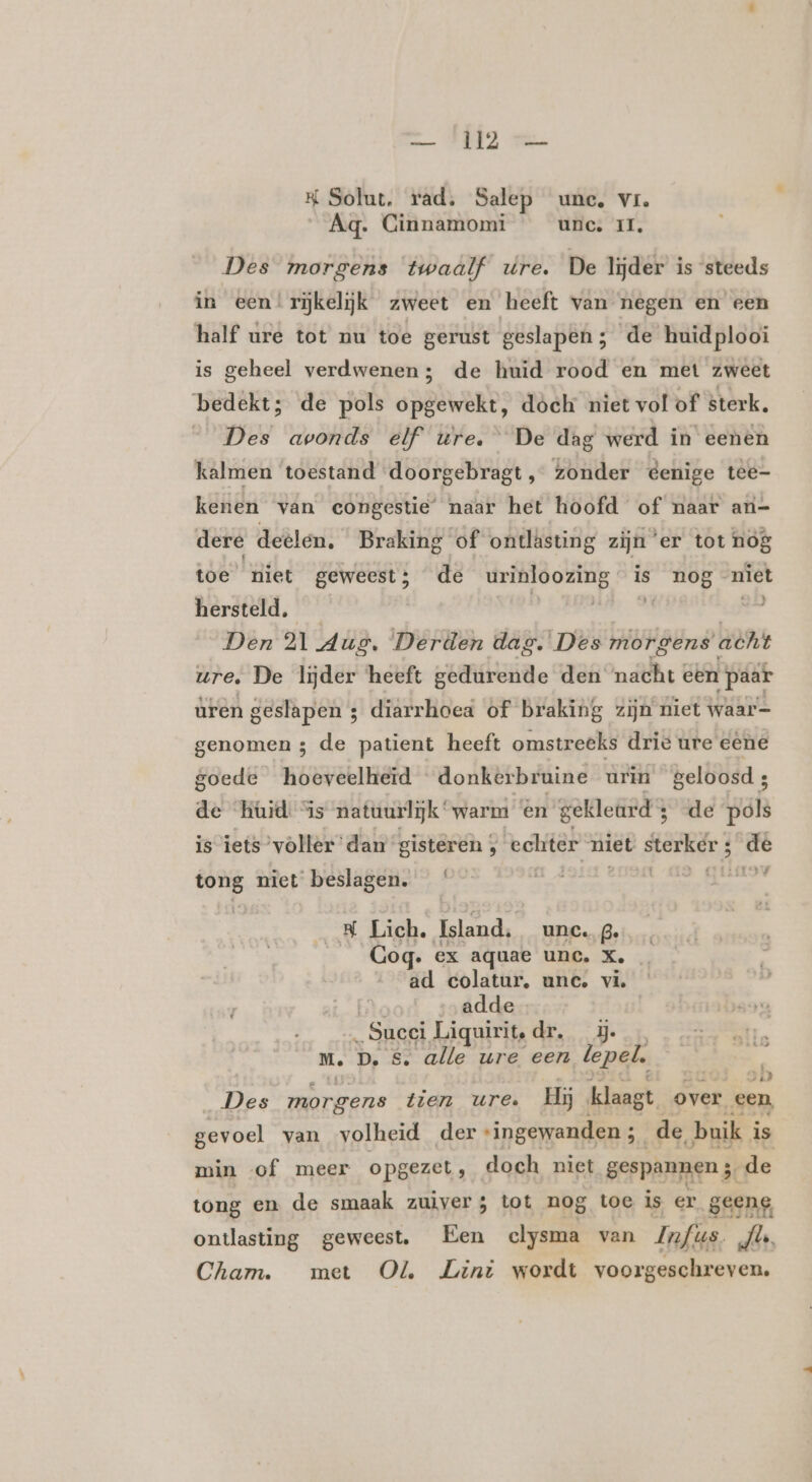 K Solut. rad. Salep une, vr. Aq. Cinnamomi unc. II. Des morgens twaalf ure. De lijder is steeds in een!rĳkelijk zweet en heeft van negen en een half ure tot nu toe gerust geslapen; de huidplooi is geheel verdwenen; de huid rood en met zweet bedekt; de pols opgewekt, dóek niet vol of sterk. Des avonds elf ure. De dag werd in eenen kalmen ‘toestand doorgebragt , zonder éenige tee- kenen van congestie’ naar het hoofd of naar an- dere deelen. Braking of ontlästing zijn ‘er tot nog toe niet geweest; de urinloozing is nog niet hersteld. | zi: Loe Den 21 Aug. Derden dag. Des morgens atht ure. De lijder heeft gedurende den nacht cen paar uren geslapen 3 diarrhoea of braking zijn niet waar- genomen 3 de patient heeft omstreeks drie ure eene goede hoeveelheid donkerbruine urin geloosd; de Koid “is natuurlijk “warm en gekleard 3 de pols is iets ’vòller dan gisteren ; echter niet Stenen ‚ de LF 4 eig niet beslagen. Lich. Island, unc. Be Coq. ex aquae unc. Ke zò ad colatur, une. vi. adde „Succi Liquirit,dr. m. D. &amp; alle ure een lepel. Entre vak ij zi Des morgens tien ure. Hij klaagt over een gevoel van volheid der “ingewanden ; 5 de, buik i is min «of meer opgezet, doch niet gespannen ;, de tong en de smaak zuiver; tot nog toc is er geene, ontlasting geweest, Een clysma van Infus BN Cham. met Ol Lini wordt voorgeschreven.