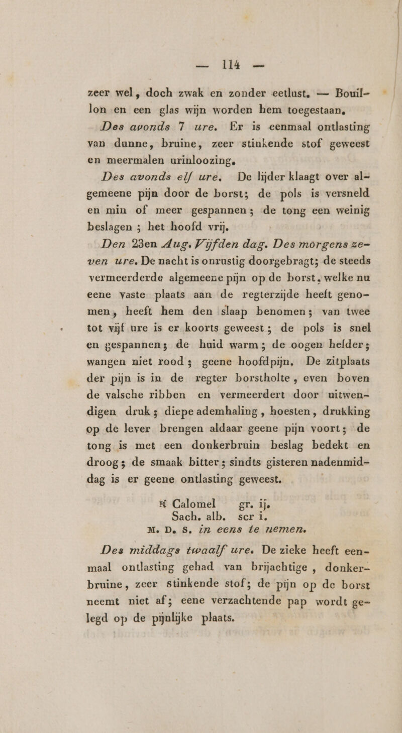 zeer wel, doch zwak en zonder eetlust, — Bouil- lon en een glas wijn worden hem toegestaan, Des avonds 7 ure. Er is eenmaal ontlasting van dunne, bruine, zeer stinkende stof geweest en meermalen urinloozing. Des avonds elf ure, De lijder klaagt over al- gemeene pijn door de borst; de pols is versneld en min of meer gespannen; de tong een weinig beslagen ; het hoofd vrij. Den 23en Aug. Vijfden dag. Des morgens ze- ven ure, De nacht is onrustig doorgebragt; de steeds vermeerderde algemeene pijn op de borst, welke nu eene vaste plaats aan de regterzijde heeft geno- men, heeft hem den slaap benomen; van twee tot vijf ure is er koorts geweest; de pols is snel en gespannen; de huid warm; de oogen helder; wangen niet rood 3 geene hoofdpijn, De zitplaats der pijn is in de regter borstholte , even boven de valsche ribben en vermeerdert door uitwen- digen druk; diepe ademhaling, hoesten, drukking op de lever brengen aldaar geene pijn voort; de tong is met een donkerbruin beslag bedekt en droogs de smaak bitter s sindts gisteren nadenmid- dag is er geene ontlasting geweest. K Calomel gr. ije Sach,. alb. scri. M. De S. Zn eens te nemen Des middags twaalf ure. De zieke heeft een- maal ontlasting gehad van brĳjachtige , donker- bruine, zeer stinkende stof; de pijn op de borst neemt niet af; eene verzachtende pap wordt ge= legd op de pynlijke plaats.