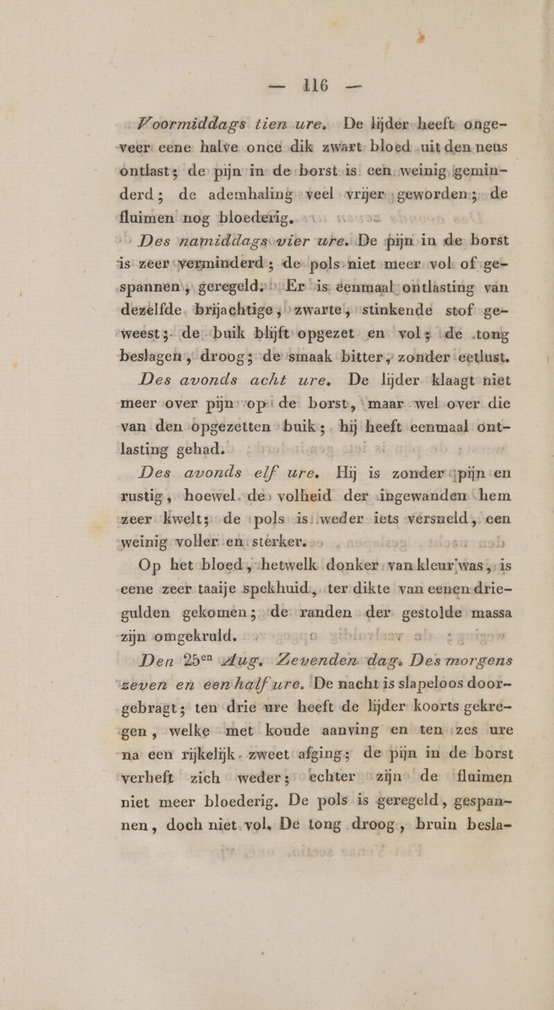 Voormiddags tien ure, De lijder-heeft, onge- veer: eene: halve once dik zwart bloed: uit den neus ontlast; de pijn in de borst is. een ‚weinig, \gemin- derd; de ademhaling” veel vrijer; geworden: de fluimen nog bloederig, …… … «ve ‚Des namiddags vier wre. De pijn in de borst is. zeer verminderd; de pols» niet meer vol of ge- spannen, geregeld» Er vis: eenmaal’ ontlasting van dezelfde. brijachtige ;» zwarte’; stinkende stof ge- weest; de «buik blijft: opgezet en vols de tong beslagen, droog; de smaak bitter zonder ‘eetlust. Des avonds acht ure. De lijder klaagt niet meer over piĳn’vop:: de. borst, ‘maar “wel over die van den opgezetten buik ;. hij heeft eenmaal ont- lasting gehad. Des avonds elf ure. &amp; is zonder gpijn en rustig ‚ hoewel.-des volheid der singewanden “hem zeer kwelt; de ‘pols is: weder iets versneld „ een weinig voller-.en:sterker.&gt;, . } sa ob Op het bloed ‚hetwelk donker: van beni “was „is eene zeer taaije spekhuid:, ter dikte van eenen-drie- gulden gekomen 3de: randen der gi pre massa zijn omgekruld, 0, gd ak: Den 25° Jug. ners dage Des vri ‘zeven en eenhalf ure. De nacht is slapeloos door- gebragt; ten drie ure heeft de lijder koorts gekre- gen , welke met koude aanving en ten zes ure na een rijkelijk. zweet afging; de pijn in de borst verheft zich weder; echter “zijn” de fluimen niet meer bloederig. De pols is geregeld , gespan- nen , doch niet. vol. De tong droog, bruin besla=