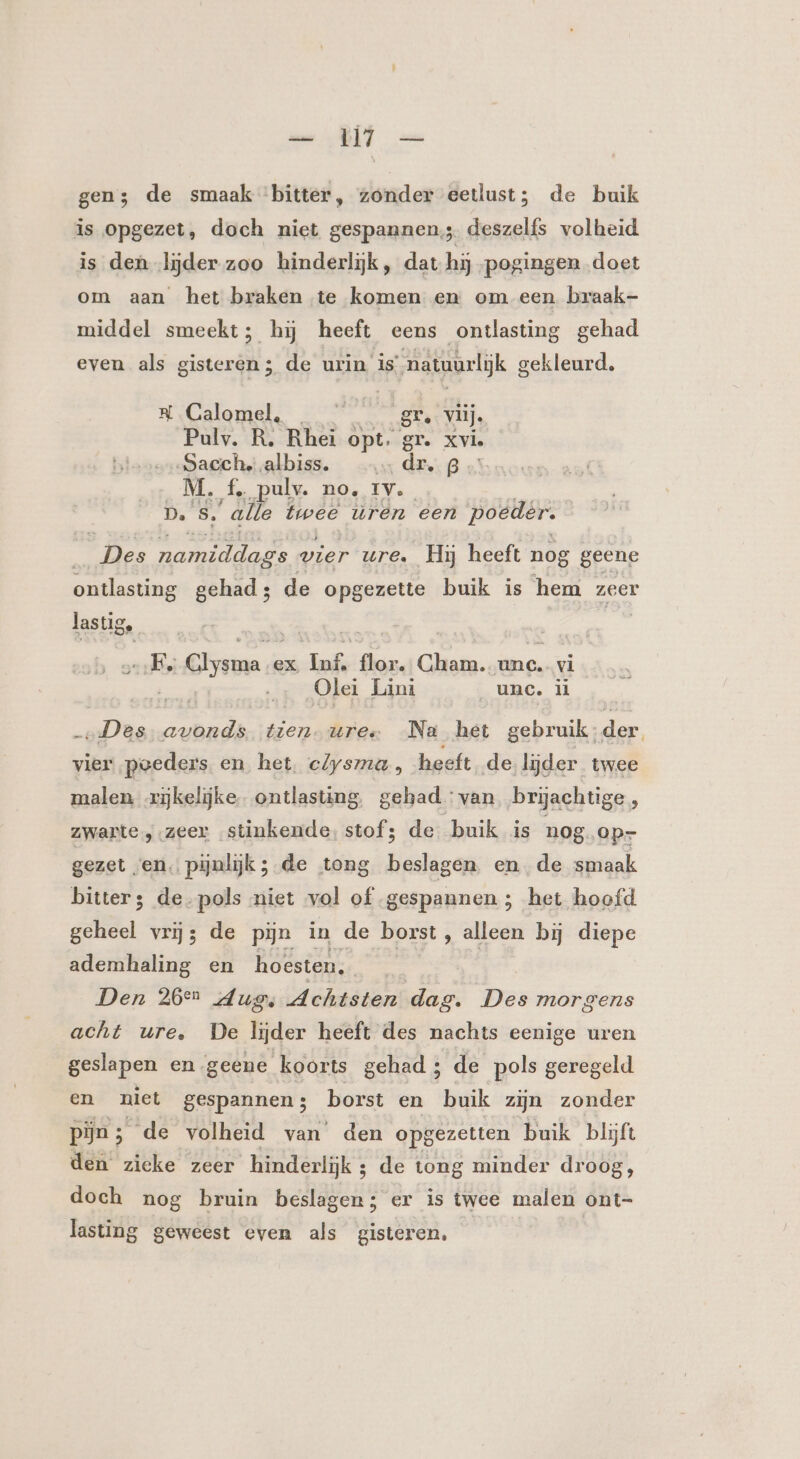 gen; de smaak bitter, zonder eetlust; de buik is opgezet, doch niet gespannens. deszelfs volheid is den lijder zoo hinderlijk, dat hij pogingen doet om aan het braken te komen en om een braak- middel smeekt; hij heeft eens ontlasting gehad even als gisteren; de urin is natuurlijk gekleurd. SN Calomel. | gr. vlij, Pulv. R. Rhei opt. gr. xv. Sacche.albiss. _…… dr, B M. f. pulv. no. ien D. S. “alle twee uren een poeder. _Des namiddags wier ure. Hij heeft nog geene ontlasting gehad; de opgezette buik is hem zeer lastig, | EE. aans ex gars flor. Cham.-unc. vi | … Olet Lini _unc. il „Des avonds en uree Na het gebruik:der vier poeders en het, clysma, heeft de lijder twee malen rijkelijke ontlasting gehad: van brijachtige 5 zwarte „zeer stinkende, stof; de buik is nog, op- gezet ven. pijnlijk ; de tong beslagen ende smaak bitter 3 de-pols niet vol of gespannen; het hoofd geheel vrij; de pijn in de borst, alleen bij diepe ademhaling en hoesten. | Den 260 dur, Achtsten dag. Des morgens acht ure. De lijder heeft des nachts eenige uren geslapen en geene koorts gehad; de pols geregeld en niet gespannen; borst en buik zijn zonder pijn; de volheid van den opgezetten buik blijft den zieke zeer hinderlijk ; de tong minder droog, doch nog bruin beslagen; er is twee malen ont- lasting geweest even als gisteren,