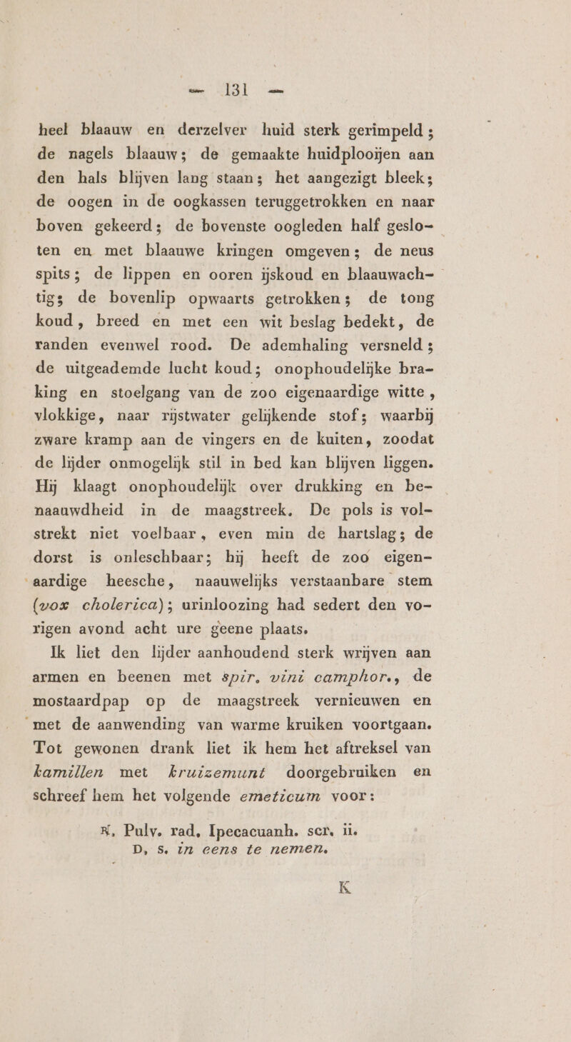 ht WR mt heel blaauw en derzelver huid sterk gerimpeld ; de nagels blaauw; de gemaakte huidplooĳen aan den hals blijven lang staans het aangezigt bleek3 de oogen in de oogkassen teruggetrokken en naar boven gekeerd; de bovenste oogleden half geslo ten en met blaauwe kringen omgeven; de neus spits; de lippen en ooren ijskoud en blaauwach- tigs de bovenlip opwaarts getrokken; de tong koud, breed en met een wit beslag bedekt, de randen evenwel rood. De ademhaling versneld 3 de uitgeademde lucht koud; onophoudelijke bra- king en stoelgang van de zoo eigenaardige witte, vlokkige, naar rĳstwater gelijkende stof; waarbij zware kramp aan de vingers en de kuiten, zoodat de lijder onmogelijk stil in bed kan blijven liggen. Hij klaagt onophoudelijk over drukking en be- naauwdheid in de maagstreek, De pols is vol- strekt niet voelbaar, even min de hartslag; de dorst is onleschbaar; hj heeft de zoo eigen- aardige heesche, naauwelijks verstaanbare stem (vox cholerica); urinloozing had sedert den vo- rigen avond acht ure geene plaats. Ik liet den lijder aanhoudend sterk wrijven aan armen en beenen met spir, vint camphor., de mostaardpap op de maagstreek vernieuwen en met de aanwending van warme kruiken voortgaan. Tot gewonen drank liet ik hem het aftreksel van kamillen met kruizemunt doorgebruiken en schreef hem het volgende emeticum voor: RK, Pulv. rad, Ipecacuanh. scr, ii. D, Ss. zn eens te nemen, 7 K