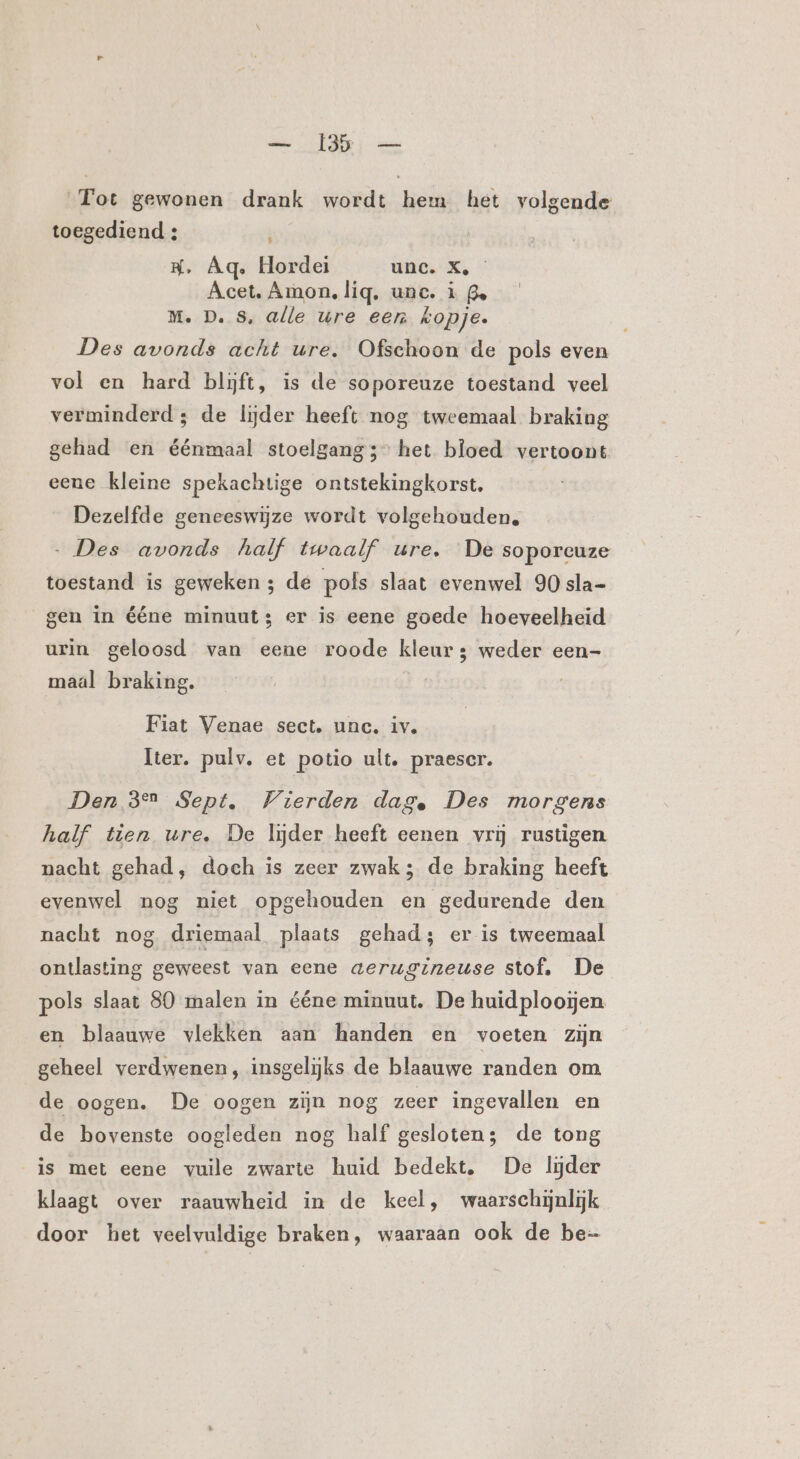 Fot gewonen drank wordt hem het volgende toegediend : f KH, Âq. Hordei unc. X, Acet. Amon, lig, unc. ù ge M. D. S, alle ure eem Kopje. Des avonds acht ure. Ofschoon de pols even vol en hard bljft, is de soporeuze toestand veel verminderd; de lijder heeft nog tweemaal braking gehad en éénmaal stoelgang” het bloed vertoont eene kleine spekachtige ontstekingkorst. Dezelfde geneeswijze wordt volgehouden. „Des avonds half twaalf ure, De soporcuze toestand is geweken ; de pols slaat evenwel 90 sla- gen in ééne minuut: er is eene goede hoeveelheid urin geloosd van eene roode kleur; weder een- maal braking. Fiat Venae sect. unc. iv. Iter. pulv. et potio ult. praescr. Den 32 Sept. Vierden dage Des morgens half tien ure. De lijder heeft eenen vrij rustigen nacht gehad, doch is zeer zwak; de braking heeft evenwel nog niet opgehouden en gedurende den nacht nog driemaal plaats gehad; er is tweemaal ontlasting geweest van eene aerugineuse stof. De pols slaat 80 malen in ééne minuut. De huid plooijen en blaauwe vlekken aan handen en voeten zijn geheel verdwenen, insgelijks de blaauwe randen om de oogen. De oogen zijn nog zeer ingevallen en de bovenste oogleden nog half gesloten; de tong is met eene vuile zwarte huid bedekt. De lijder klaagt over raauwheid in de keel, waarschijnlijk door het veelvuldige braken, waaraan ook de be-