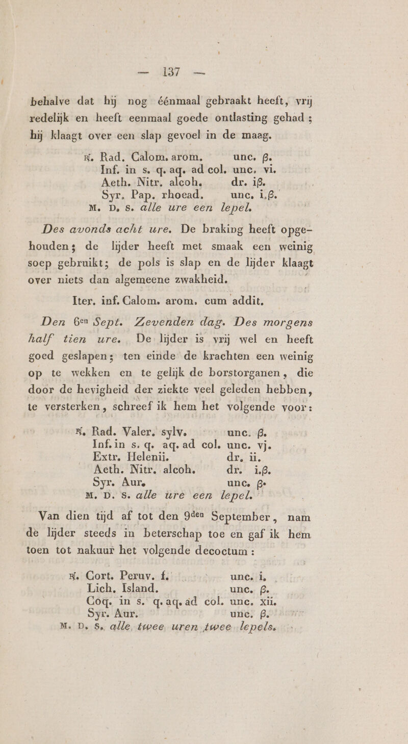 sie RT oe behalve dat hj nog éénmaal gebraakt heeft, vrij redelijk en heeft eenmaal goede ontlasting gehad 3 hij klaagt over een slap gevoel in de maag. He. Rad, Calom,. arom, unc. B. Inf. in s. q. aq. ad col, unc, vi Áeth. Nitr. alcoh, dr. 19. Syr, Pap. rhoead, unc. 1,8. M. D, Ss. alle ure een lepel, Des avonds acht ure, De braking heeft opge- houden; de lijder heeft met smaak een weinig soep gebruikt; de pols is slap en de lijder klaagt over niets dan algemeene zwakheid. Iter, inf. Calom. arom, cum addit. Den Gen Sept. Zevenden dag. Des morgens half’ tien ure. De lijder is vrij wel en heeft goed geslapen; ten einde de krachten een weinig op te wekken en te gelijk de borstorganen, die door de hevigheid der ziekte veel geleden hebben, te versterken, schreef ik hem het volgende voor: SK, Rad. Valer. sylv. ‘unc. @. Infin s.q. ag.ad col. une. vj. Extr, Helenii. dri. Aeth. Nitr. alcoh, dr. if. Syr. Aur. unc. 3 Mm. D. Ss. alle ure een lepel. Van dien tijd af tot den 9dee September, nam de lijder steeds in beterschap toe en gaf ik hem toen tot nakuur het volgende decoctum : HsGort, Peruv.ofé: Tantes umts, Lich, Island. unc. (3. Gog. in s. q.ageäd col. unc. xii, Syr. Aur. unc. (3.