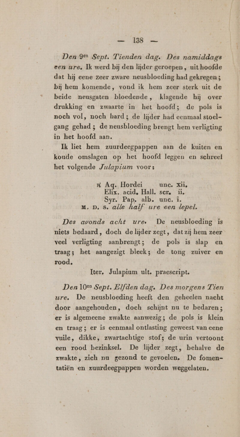 bin WB us Den gen Sept. Tienden dag. Des namiddags een ure, Ik werd bij den lijder geroepen , uit hoofde dat hij eene zeer zware neusbloeding had gekregen 3 bij hem komende, vond ik hem zeer sterk uit de beide neusgaten bloedende, klagende hj over drukking en zwaarte in het hoofd; de pols is noch vol, noch hard; de lijder had eenmaal stoel- gang gehad ; de neusbloeding brengt hem verligting in het hoofd aan. Ik liet hem zuurdeegpappen aan de kuiten en koude omslagen op het hoofd leggen en schreef het volgende Julaptum voor: RK Aq. Hordei unc. Xii, Elix, acid, Hall. scr. ii, Syr. Pap. alb, unc. i. M.D. s. alle half ure een lepel. Des avonds acht ure… De neusbloeding is niets bedaard, doch de lijder zegt, dat zij hem zeer veel verligting aanbrengt; de pols is slap en traag; het aangezigt leek de tong zuiver en rood, he Iter. Julapium ult, praescript. Den 10e Sept. Elfden dag. Des morgens Tien ure. De neusbloeding heeft den geheelen nacht door aangehouden, doch schijnt nu te bedaren; er is algemeene zwakte aanwezig; de pols is klein en traag; er is eenmaal ontlasting geweest van eene vuile, dikke, zwartachtige stofs de urin vertoont een rood bezinksel. De lijder zegt, behalve de zwakte, zich nu gezond te gevoelen, De fomen- tatiën en zuurdeegpappen worden weggelaten,