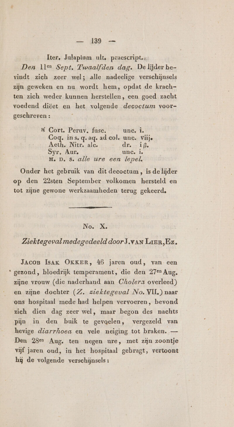 &amp; Iter, Julapium ult, praescript. Den llen Sept, Twaalfden dag. De lijder be- vindt zich zeer wel; alle nadeelige verschijnsels zijn geweken en nu wordt hem, opdat de krach- ten zich weder kunnen herstellen, een goed zacht voedend diëet en het volgende decoctum voor- K Gort. Peruv. fusc. unc, Î. Gog. ins, q. aq. ad col, unc. Viije Aeth. Nite alc. dps ig. Syr, Aur. unc. l Onder het gebruik van dit deeoctum , is de lijder op den 22sten September volkomen hersteld en tot zijne gewone werkzaamheden terug gekeerd, N o. X, Ziektegeval medegedeeld door J.van Lren,Ez £ JAcoB ÍsAK OKKER, 46 jaren oud, van een gezond, bloedrijk temperament, die den 27en Aug, zijne vrouw (die naderhand aan Cholera overleed) en zijne dochter (Z. ziektegeval No. VII) naar ons hospitaal mede had helpen vervoeren, bevond zich dien dag zeer wel, maar begon des nachts hevige diarrhoea en vele neiging tot braken. — Den 28en Aug. ten negen ure, met zijn zoontje vijf jaren oud, in het hospitaal gebragt, vertoont hj de volgende verschijnsels: