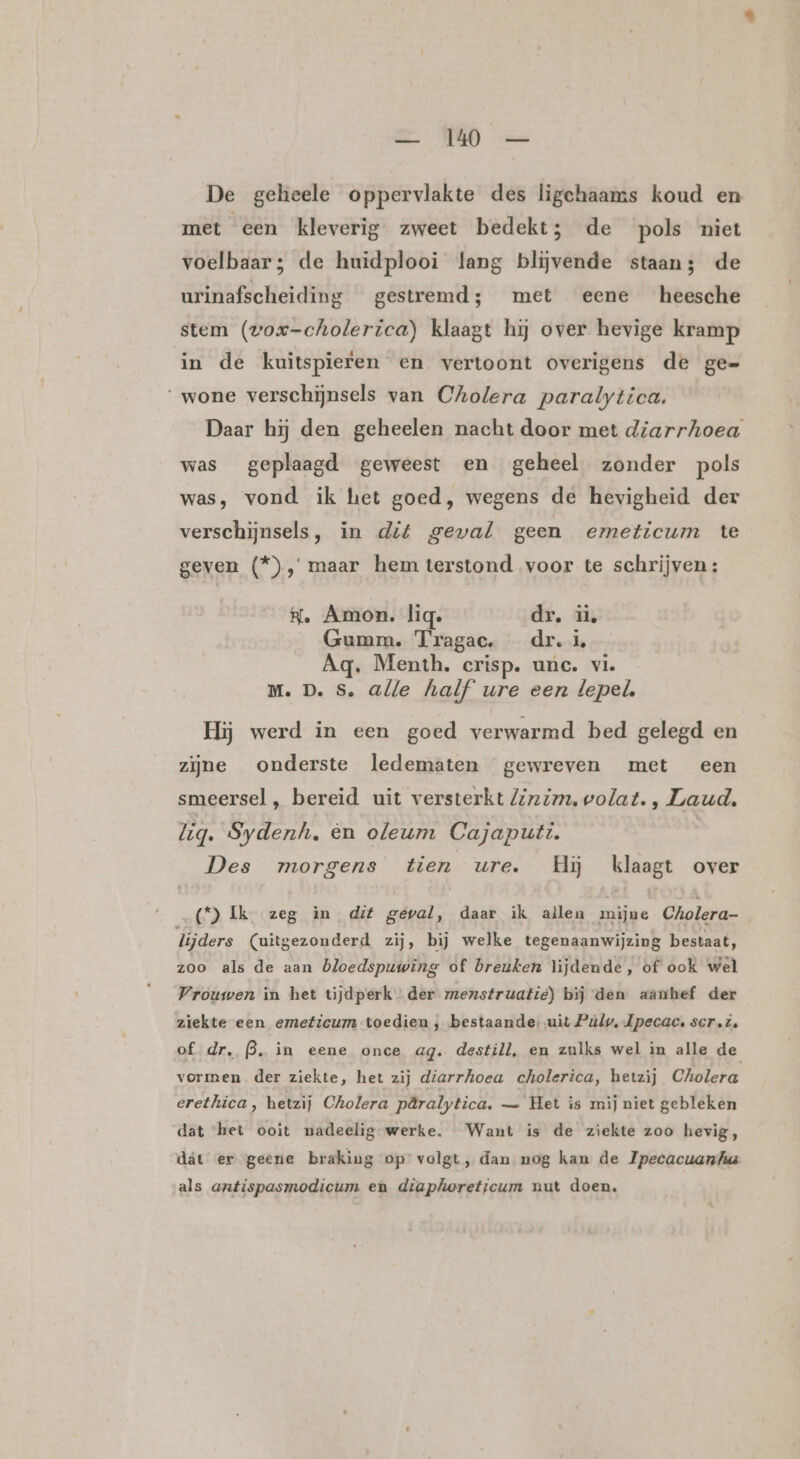 De geheele oppervlakte des ligchaams koud en met een kleverig zweet bedekt; de pols niet voelbaar; de huidplooi lang blijvende staan; de urinafscheiding gestremd; met eene heesche stem (wox-cholerica) klaagt hij over hevige kramp in de kuitspieren en vertoont overigens de ge= wone verschijnsels van Cholera paralytica. Daar hij den geheelen nacht door met diarrhoea was geplaagd geweest en geheel zonder pols was, vond ik het goed, wegens de hevigheid der verschijnsels, in dit geval geen emeticum te geven (*), maar hem terstond voor te schrijven : He Amon. lig. dr. ii, Gumm. Tragac. dr. à Aq. Menth. crisp. unc. vie Mm. D. S. alle half ure een lepel, Hij werd in een goed verwarmd bed gelegd en zijne onderste ledematen gewreven met een smeersel, bereid uit versterkt Zizim, volat. , Laud. lig. Sydenh. en oleum Cajaputi. | Des morgens tien ure. Hij klaagt over (*) Ik zeg in dif geval, daar ik allen mijne Cholera- lijders (uitgezonderd zij, bij welke tegenaanwijzing bestaat, zoo als de aan bloedspuwing of breuken lijdende, of ook wel Vrouwen in het tijdperk der menstruatie) bij den aanhef der ziekte een emeficum toedien ; bestaande, uit Púlp, Jpecac, scr.i. of dr. B. in eene once ag. destill, en zulks wel in alle de vormen der ziekte, het zij diarrhoea cholerica, hetzij Cholera erethica, hetzij Cholera päralytica. — Het is mij niet gebleken dat ‘het ooit nadeelig werke. Want is de ziekte zoo hevig, dát er geene braking op volgt, dan nog kan de Ipecacuanfua als antispasmodicum en diaphoreticum nut doen.