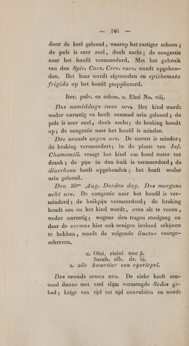 ls 0 ee door de keel geloosd , waarop het rustiger scheen 5 de pols is zeer snel, doch zacht; de congestie naar het hoofd vermeerderd, Met het gebruik van den Spir. Corn. Cerv. succ, wordt opgehou= den. Het haar werdt afgesneden en epithemata frigida op het hoofd geappliceerd, | Iter, pulv. ex calom, c. Rhei No. viij. Des namiddags twee uree Het kind wordt weder onrustig en heeft eenmaal urin geloosd ; de pols is zeer snel, doch zacht; de braking houdt op; de congestie naar het hoofd is minder. Des avonds negen ure. De onrust is minder; de braking vermeerdert; in de plaats van Juf. Chamomill. vraagt het kind om koud water tot drank; de pijn in den buik is vermeerderd; de diarrhoea heeft opgehouden; het heeft weder urin geloosd. „Den 30en Aug. Derden dag. Des morgens acht ure. De congestie naar het hoofd is ver- minderd ; de buikpijn vermeerderd; de braking houdt aan en het kind wordt, even als te voren, weder onrustig; wegens den tragen stoelgang en daar de wermes hier ook eenigen invloed schijnen te hebben, wordt de volgende Zinectus voorge= schreven, HK. Olei, ricini unc . Sacch. alb, dr. ij. s. alle kwartier een egerlepel. Des avonds zeven ure. De zieke heeft een- maal dunne met veel slijm vermengde Sedes ge- had; krijgt van tĳd tot tijd convulsiën en wordt