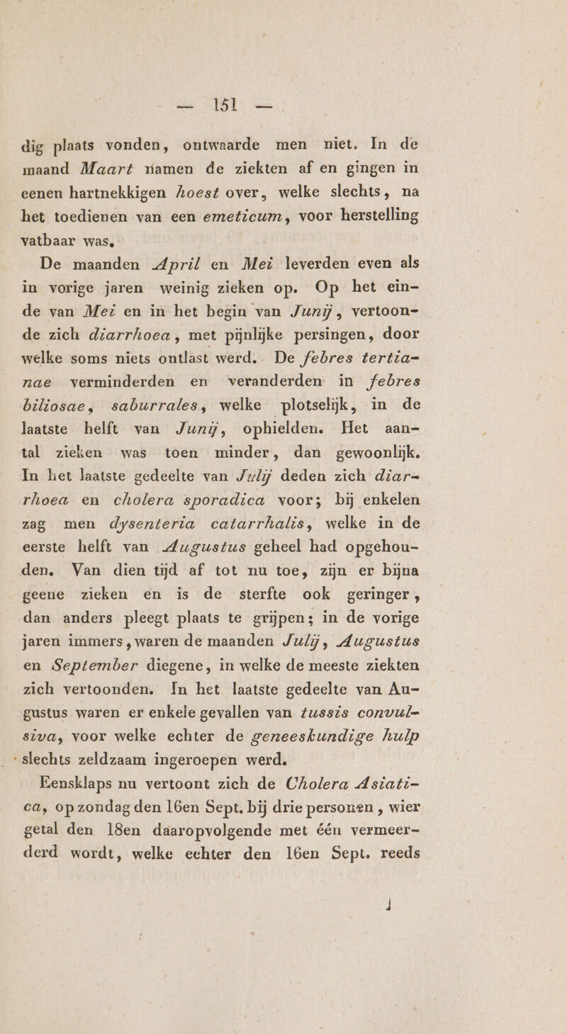 dig plaats vonden, ontwaarde men niet. In de maand Maart riamen de ziekten af en gingen in eenen hartnekkigen Zoest over, welke slechts, na het toedienen van een emeticum, voor herstelling vatbaar was, De maanden April en Mei leverden even als in vorige jaren weinig zieken op. Op het ein- de van Met en in het begin van Junij, vertoon- de zich diarrhoea, met pijnlijke persingen, door welke soms niets biss werd. De febres tertia= nae verminderden en veranderden. in febres biliosae, saburrales, welke plotseliĳk, in de laatste helft van Jung, ophielden. Het aan- tal zieken was toen minder, dan gewoonlijk. In het laatste gedeelte van July deden zich diar= rhoea en cholera sporadica voor; bij enkelen zag men dysenterta catarrhalis, welke in de eerste helft van „Augustus geheel had opgehou- den. Van dien tijd af tot nu toe, zijn er bijna geene zieken en is de sterfte ook geringer, dan anders pleegt plaats te grijpen; in de vorige jaren immers ,waren de maanden July, Augustus en September diegene, in welke de meeste ziekten zich vertoonden. In het laatste gedeelte van Au- gustus waren er enkele gevallen van fussis convul= siva, voor welke echter de geneeskundige hulp ‘slechts zeldzaam ingeroepen werd, Eensklaps nu vertoont zich de Cholera Asiati- ca, op zondag den 16en Sept. bij drie personen , wier getal den 18en daaropvolgende met één vermeer- derd wordt, welke echter den 1l6en Sept. reeds
