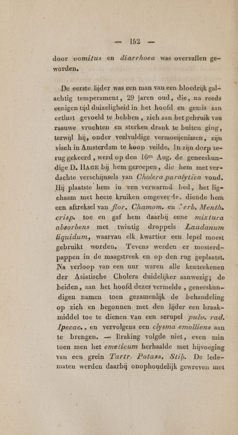 — 153 — door vomitus en diarrhoea was overvallen ge= worden, De eerste lijder was een man van een bloedrijk gal- achtig temperament, 29 jaren oud, die, ma reeds eenigen tijd duizeligheid in het hoofd en gemis aan eetlust gevoeld te hebben , zich aan het gebruik van raauwe vruchten en sterken drank te buiten ging, terwijl hij, onder veelvuldige vermoeienissen, zijn visch in Amsterdam te koop veilde, lm-zijn dorp te- rug gekeerd , werd op den L6er Aug. de geneeskun- dige D, HAGE bij hem geroepen, die hem met ver= dachte verschijnsels van Cholera paralytica vond. Hy plaatste hem in ‘een verwarmd bed, het lig= chaam met heete kruiken omgeverde, diende hem een aftreksel van flor. Chamom, en “erb. Menthe crisp. toe en gaf hem daarbij eene mixtura absorbens met twintig droppels Zaudanum liquidum, waarvan elk kwartier een lepel moest gebruikt worden, Tevens werden er mosterd- pappen in de maagstreek en op den rug geplaatst. Na verloop van een uur waren alle kenteekenen der Asiatische Cholera duidelijker aanwezig; de beiden, aan het hoofd dezes vermelde , geneeskun= digen namen toen gezamenlijk de behandeling op zich en begonnen met den lijder een braak- middel toe te dienen van een serupel pul. rad, Ipecac. , en vervolgens een clysma emolliens aan te brengen. — Braking volgde niet, even min toen men het emeticum herhaalde met bijvoeging van een grein Zartr. Potass, Stib. De lede- maten werden daarbij onophoudelijk gewreven met
