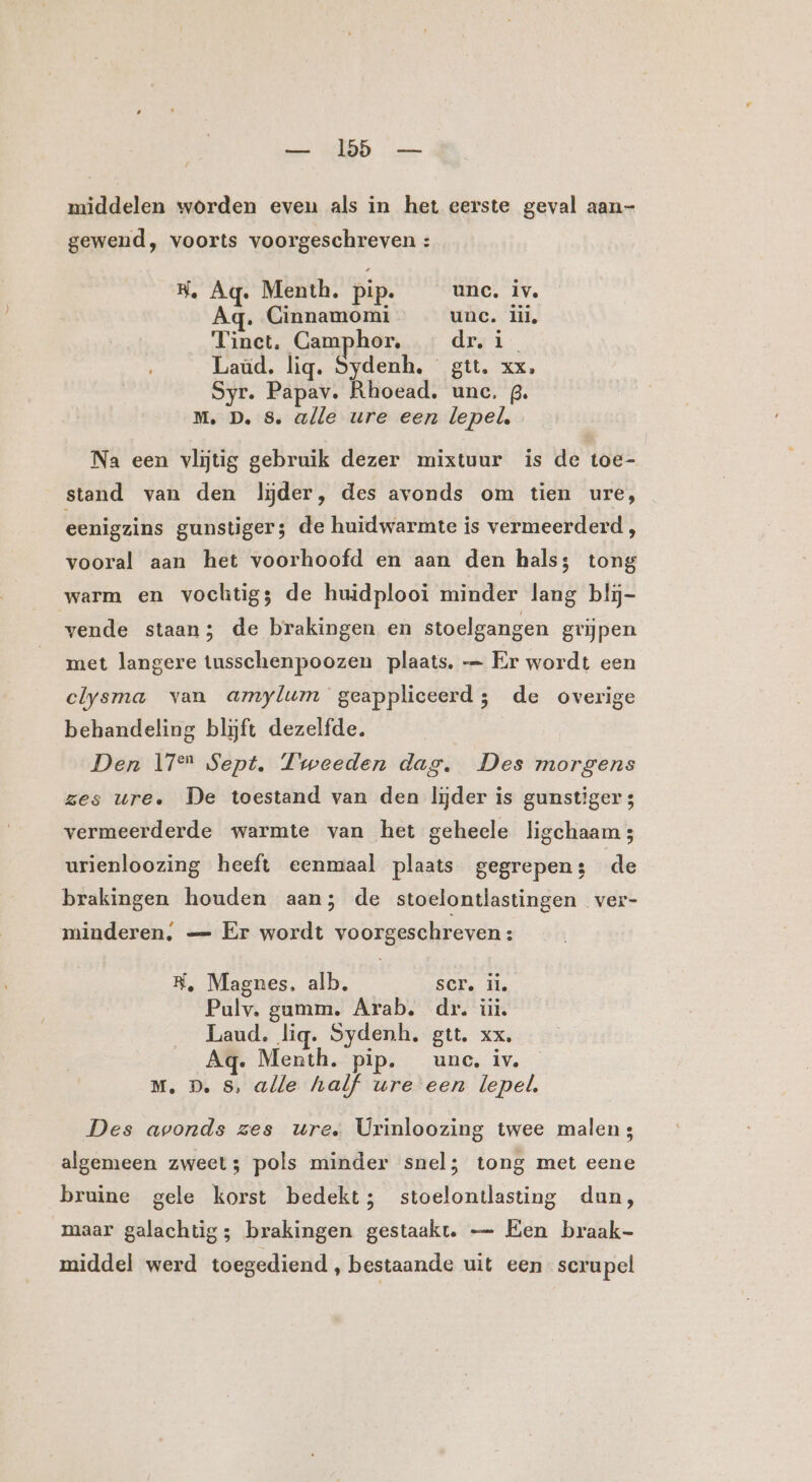 middelen worden even als in het eerste geval aan- gewend, voorts voorgeschreven : H, Aq. Menth. pip. unc. iv. Aq. Cinnamomi unc. lil, Tinct. Camphor, dr. 1 Laùd. lig. Sydenh, gtt. xx. Syr. Papav. Rhoead. unc. 3. M. D. 8. ulle ure een lepel. Na een vlijtig gebruik dezer mixtuur is de toe- stand van den lijder, des avonds om tien ure, eenigzins gunstiger; de huidwarmte is vermeerderd, vooral aan het voorhoofd en aan den hals; tong warm en vochtigs de huidplooi minder lang blij- vende staan; de brakingen en stoelgangen grijpen met langere tusschenpoozen plaats. — Er wordt een clysma van amylum geappliceerd; de overige behandeling blijft dezelfde. Den 17 Sept. Tweeden dag. Des morgens zes ure. De toestand van den lijder is gunstiger 3 vermeerderde warmte van het geheele ligchaam urienloozing heeft eenmaal plaats gegrepen; de brakingen houden aan; de stoelontlastingen ver- minderen; — Er wordt voorgeschreven : RK, Magnes, alb. SCT. il. Pulv. gamm. Arab. dr, iit, Laud. lig. Sydenh, gtt. xx. Aq. Menth. pip. unc, iv. M., D. 5, alle half ure een lepel, Des avonds zes ure. Urinloozing twee malen; algemeen zweet; pols minder snel; tong met eene bruine gele korst bedekt; stoelontlasting dun, maar galachtig; brakingen gestaakt. — Een braak- middel werd toegediend , bestaande uit een scrupel