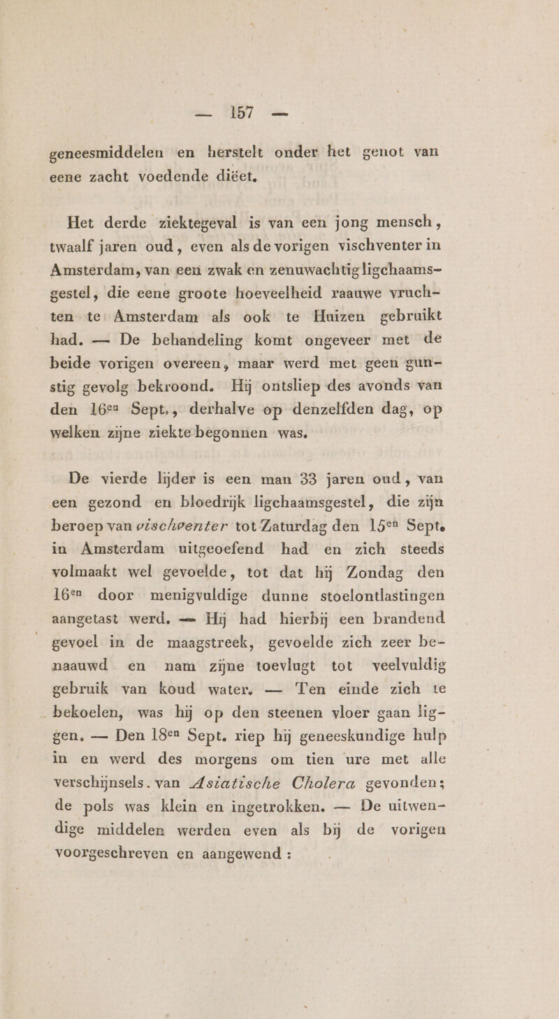 geneesmiddelen en herstelt onder het genot van eene zacht voedende diëet, Het derde ziektegeval is van een jong mensch, twaalf jaren oud, even alsde vorigen vischventer in Amsterdam, van een zwak en zenuwachtig ligchaams- gestel, die eene groote hoeveelheid raauwe vruch- ten te: Amsterdam als ook te Huizen gebruikt had. — De behandeling komt ongeveer met de beide vorigen overeen, maar werd met geen gun- stig gevolg bekroond. Hij ontsliep des avonds van den 16° Sept., derhalve op denzelfden dag, op welken zijne ziekte begonnen was. De vierde lijder is een man 33 jaren oud, van een gezond en bloedriĳjk ligechaamsgestel, die zijn beroep van vischoenter tot Zaturdag den 15°t Septe in Amsterdam uitgeoefend had en zich steeds volmaakt wel gevoelde, tot dat hij Zondag den 16*r door menigvuldige dunne stoelontlastingen aangetast werd, — Hij had hierbij een brandend gevoel in de maagstreek, gevoelde zich zeer be- naauwd en nam zijne toevlugt tot veelvuldig gebruik van koud water, — Ten einde zich te „bekoelen, was hij op den steenen vloer gaan lig- gen, — Den 18en Sept, riep hij geneeskundige hulp in en werd des morgens om tien ure met alle verschijnsels. van Msiatische Cholera gevonden: de pols was klein en ingetrokken. — De uitwen- dige middelen werden even als bij de vorigen voorgeschreven en aangewend :